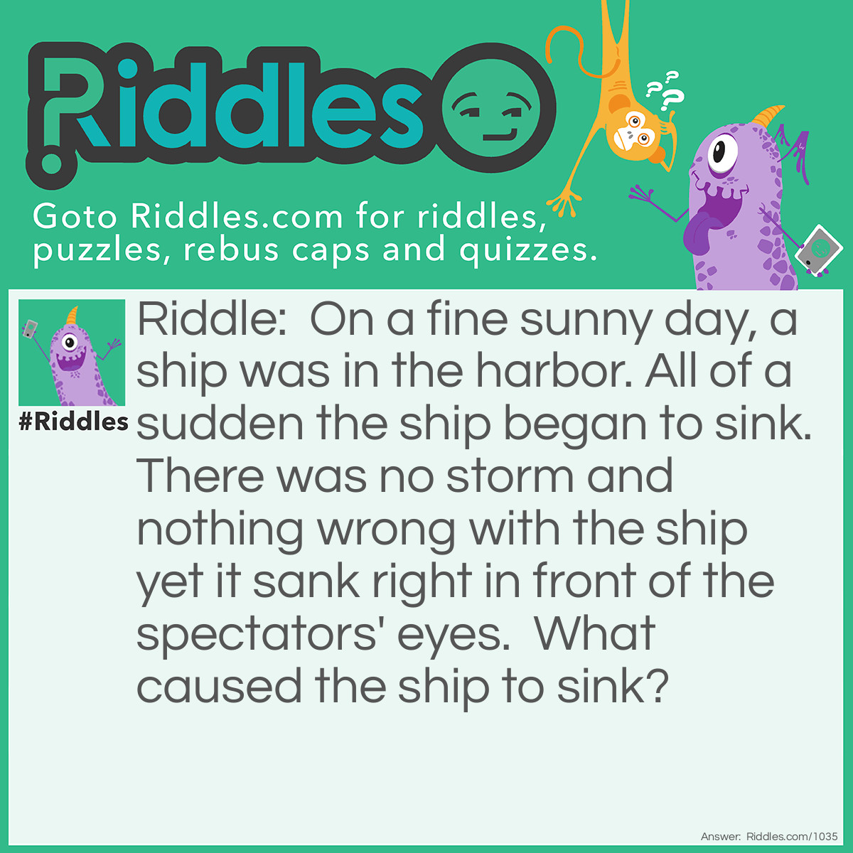 Riddle: On a fine sunny day, a ship was in the harbor. All of a sudden the ship began to sink. There was no storm and nothing wrong with the ship yet it sank right in front of the spectators' eyes.  What caused the ship to sink? Answer: The "Submarine" Captain ordered the crew to dive.