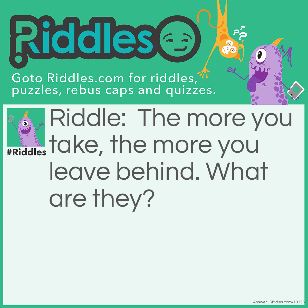 Riddle: The more you take, the more you leave behind. What are they? Answer: Footstep's.