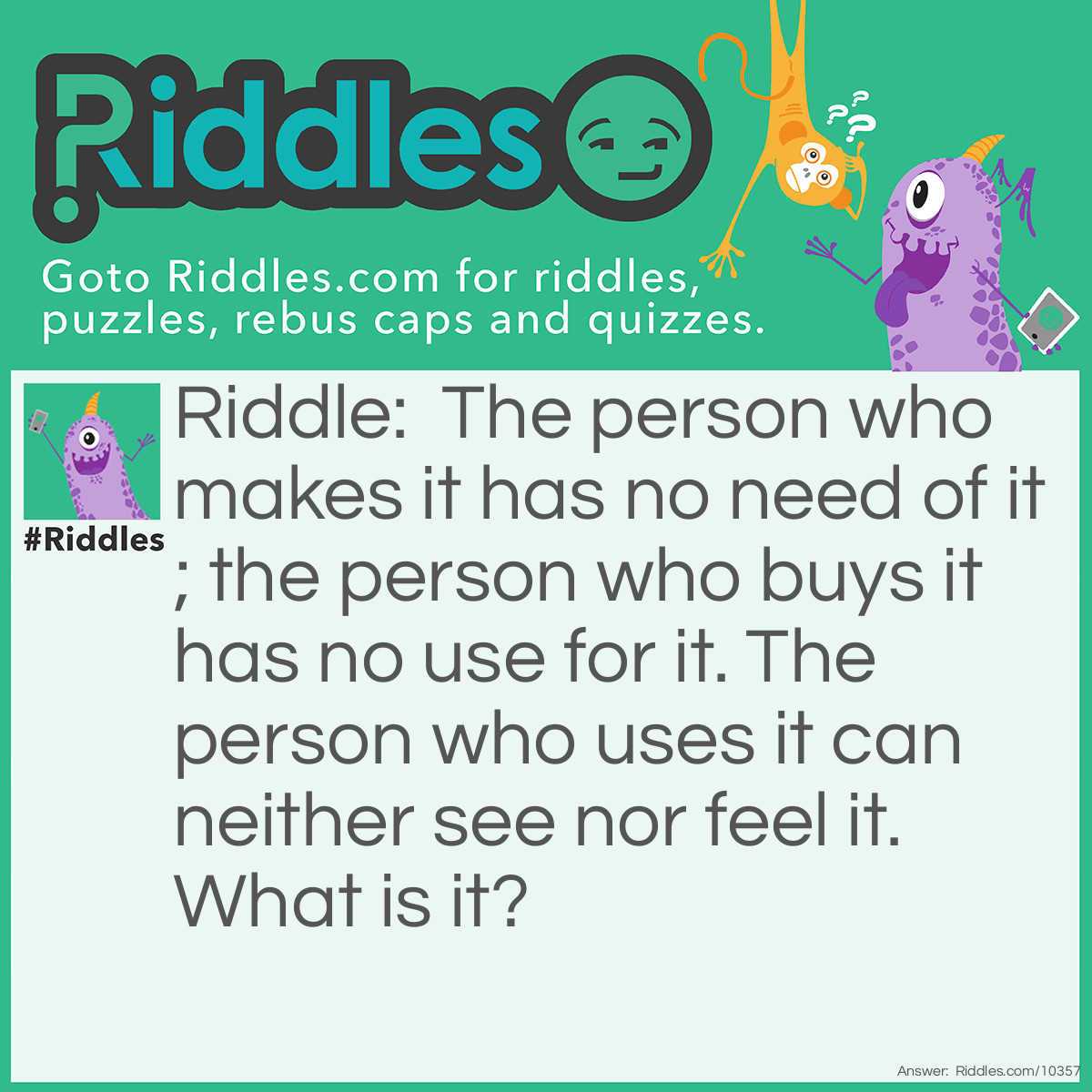 Riddle: The person who makes it has no need of it; the person who buys it has no use for it. The person who uses it can neither see nor feel it. What is it? Answer: A coffin.