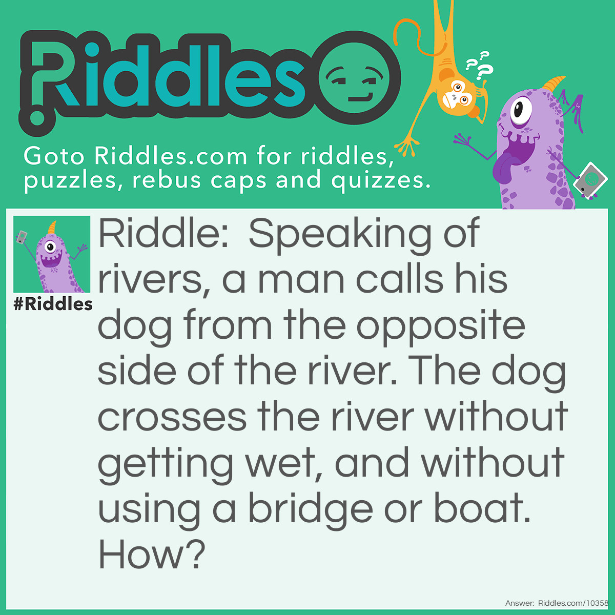 Riddle: Speaking of rivers, a man calls his dog from the opposite side of the river. The dog crosses the river without getting wet, and without using a bridge or boat. How? Answer: The river was frozen.