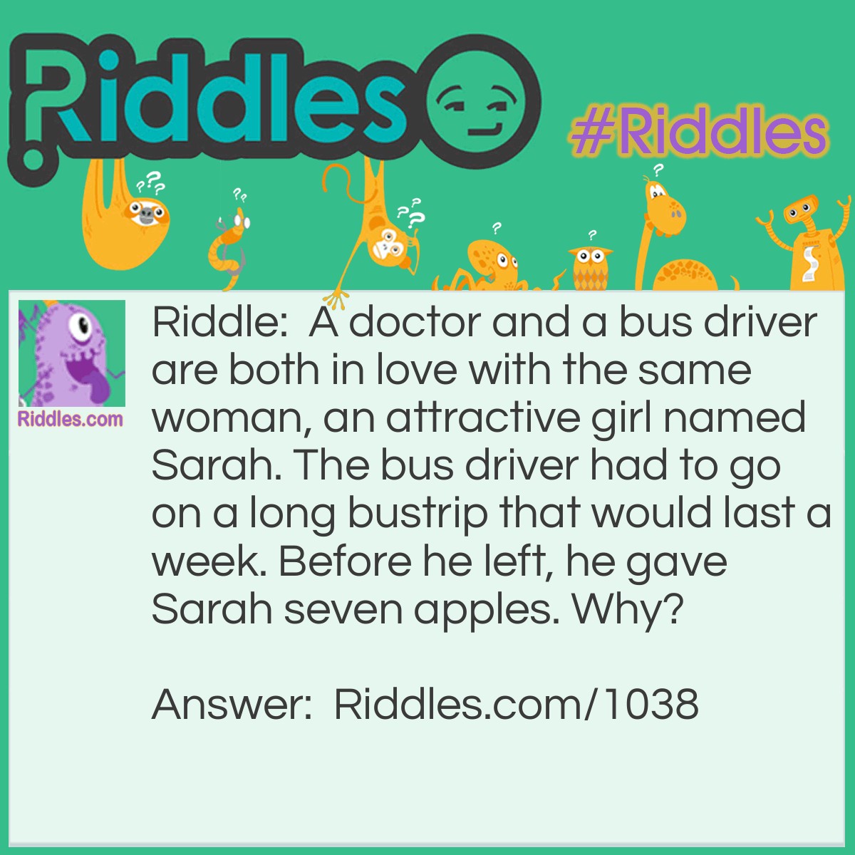 Riddle: A doctor and a bus driver are both in love with the same woman, an attractive girl named Sarah. The bus driver had to go on a long bustrip that would last a week. Before he left, he gave Sarah seven apples. Why? Answer: An Apple A Day Keeps The Doctor Away!