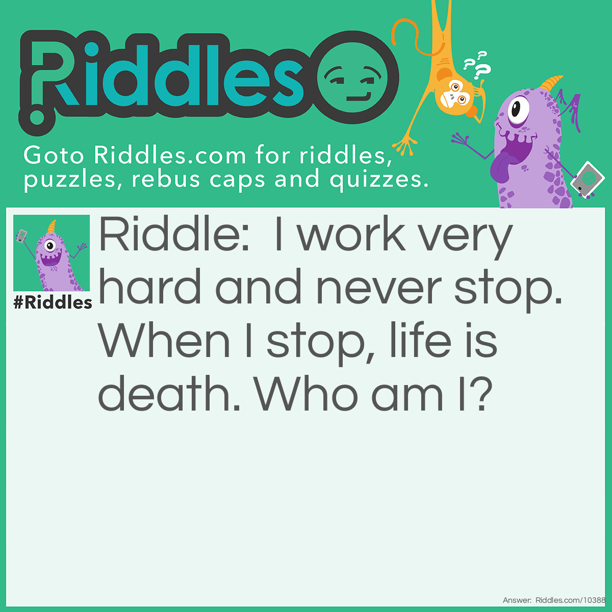 Riddle: I work very hard and never stop. When I stop, life is death. Who am I? Answer: Your Heart. It has to work hard to pump blood to all parts of your body!