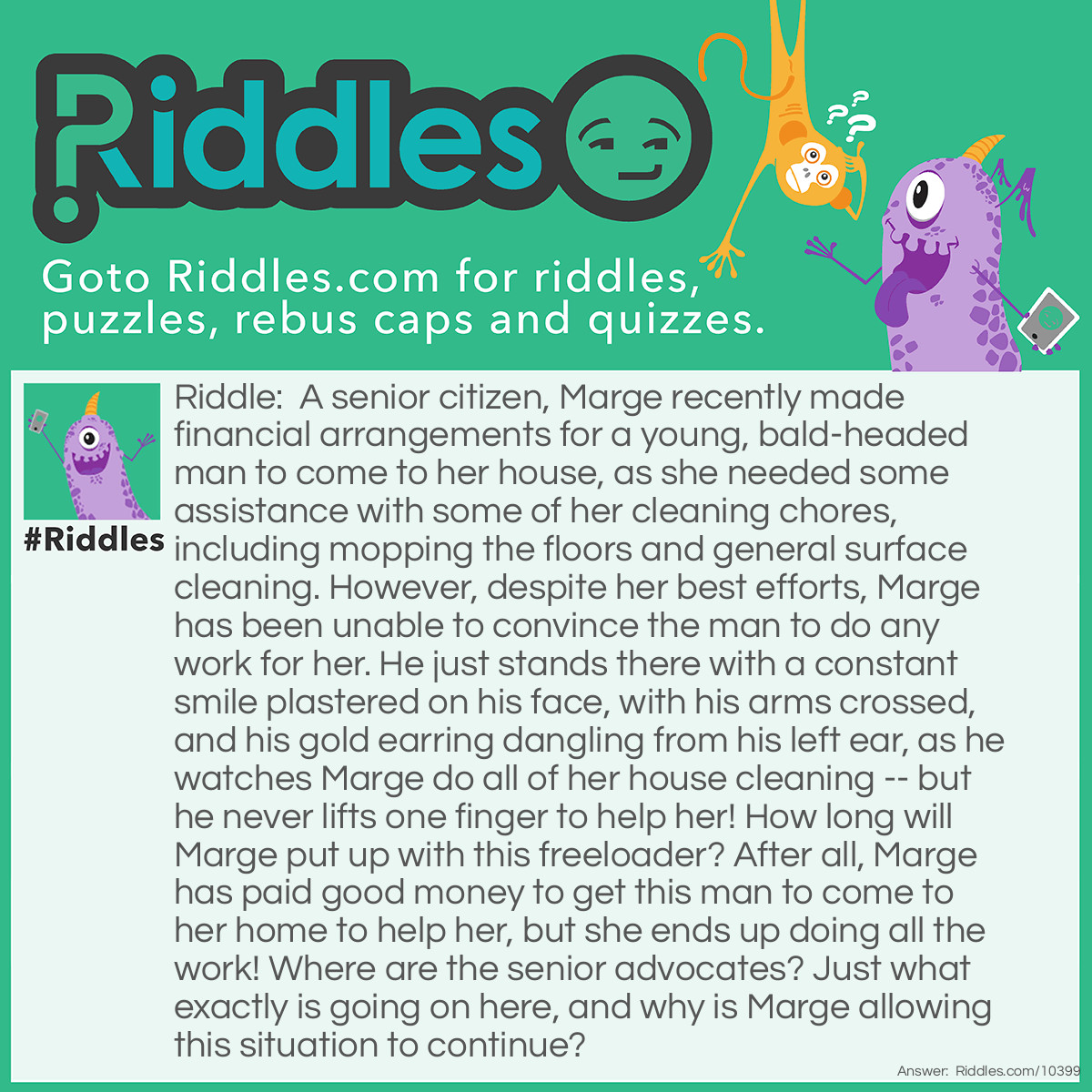 Riddle: A senior citizen, Marge recently made financial arrangements for a young, bald-headed man to come to her house, as she needed some assistance with some of her cleaning chores, including mopping the floors and general surface cleaning. However, despite her best efforts, Marge has been unable to convince the man to do any work for her. He just stands there with a constant smile plastered on his face, with his arms crossed, and his gold earring dangling from his left ear, as he watches Marge do all of her house cleaning -- but he never lifts one finger to help her! How long will Marge put up with this freeloader? After all, Marge has paid good money to get this man to come to her home to help her, but she ends up doing all the work! Where are the senior advocates? Just what exactly is going on here, and why is Marge allowing this situation to continue? Answer: Marge’s helper, which she purchased at a local grocery store, is a bottle of Mr. Clean, floor and surface cleaner.