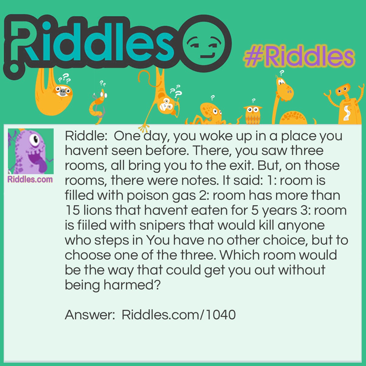 Riddle: One day, you woke up in a place you haven't seen before. There, you saw three rooms, all bringing you to the exit. But, in those rooms, there were notes. It said: 1: the room is filled with poison gas 2: the room has more than 15 lions that haven't eaten for <a href="/riddles-for-kids">5 years</a> 3: the room is filled with snipers that would kill anyone who steps in You have no other choice, but to choose one of the three. Which room would be the way that could get you out without being harmed? Answer: 2. Because if the lions hadn't eaten for five years, they would be dead.
