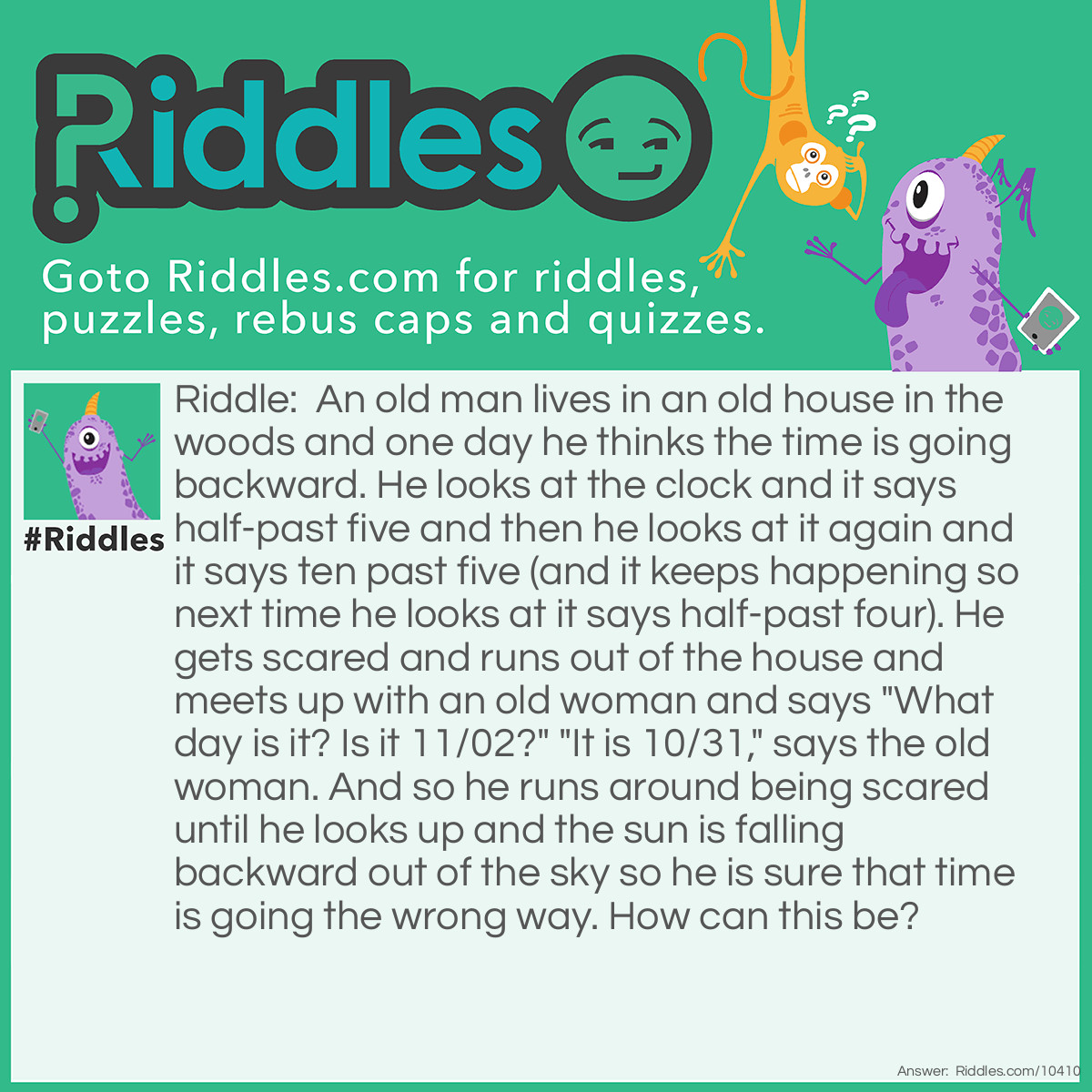 Riddle: An old man lives in an old house in the woods and one day he thinks the time is going backward. He looks at the clock and it says half-past five and then he looks at it again and it says ten past five (and it keeps happening so next time he looks at it says half-past four). He gets scared and runs out of the house and meets up with an old woman and says "What day is it? Is it 11/02?" "It is 10/31," says the old woman. And so he runs around being scared until he looks up and the sun is falling backward out of the sky so he is sure that time is going the wrong way. How can this be? Answer: The old man has a clock that is accidentally for left-handed people so it goes backwards, and he is so old that the old woman thinks he is a ghost so she thinks it is Halloween, and the old man has run around so much that he has forgotten which way is which so when the sun is going down he thinks it is going up backwards. Time is NOT wrong after all!!