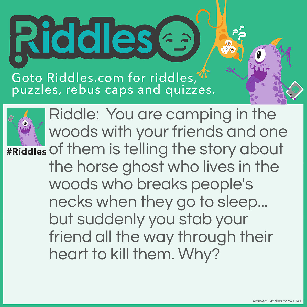Riddle: You are camping in the woods with your friends and one of them is telling the story about the horse ghost who lives in the woods who breaks people's necks when they go to sleep... but suddenly you stab your friend all the way through their heart to kill them. Why? Answer: YOU are the horse ghost (but only secretly) and you do not want your friend to tell the story to your other friends in case they find out that you are the horse ghost. (You are too clever to break your friend's neck this time because that would be incrementing!)