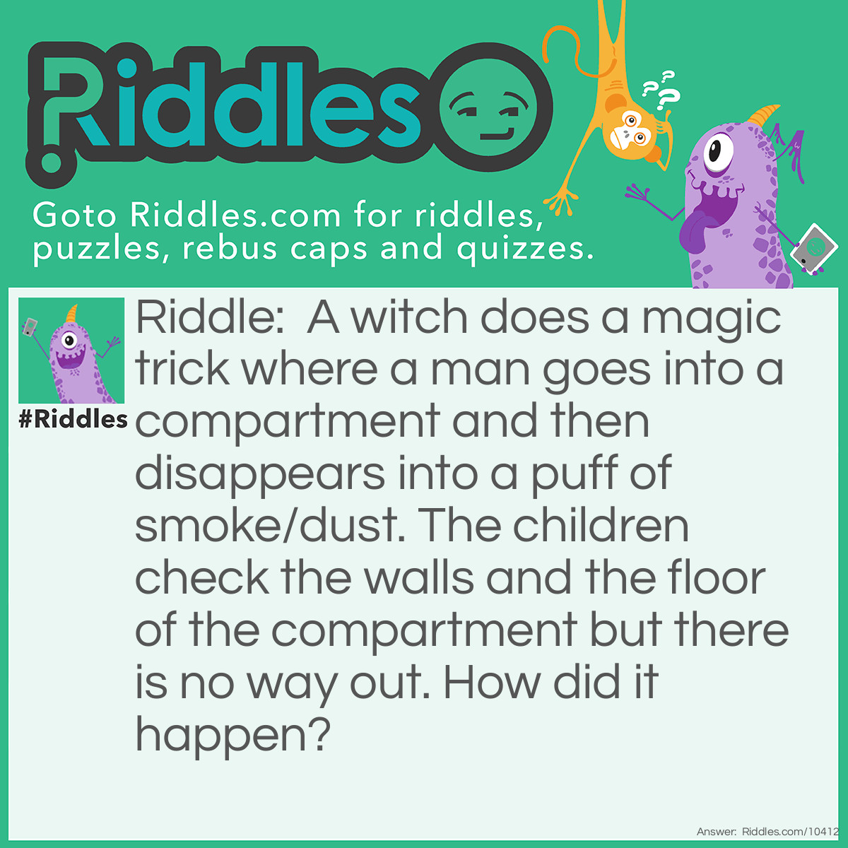 Riddle: A witch does a magic trick where a man goes into a compartment and then disappears into a puff of smoke/dust. The children check the walls and the floor of the compartment but there is no way out. How did it happen? Answer: The magic compartment makes time go fast so the man lives in the compartment for all of his whole life and then turns to dust when he dies.