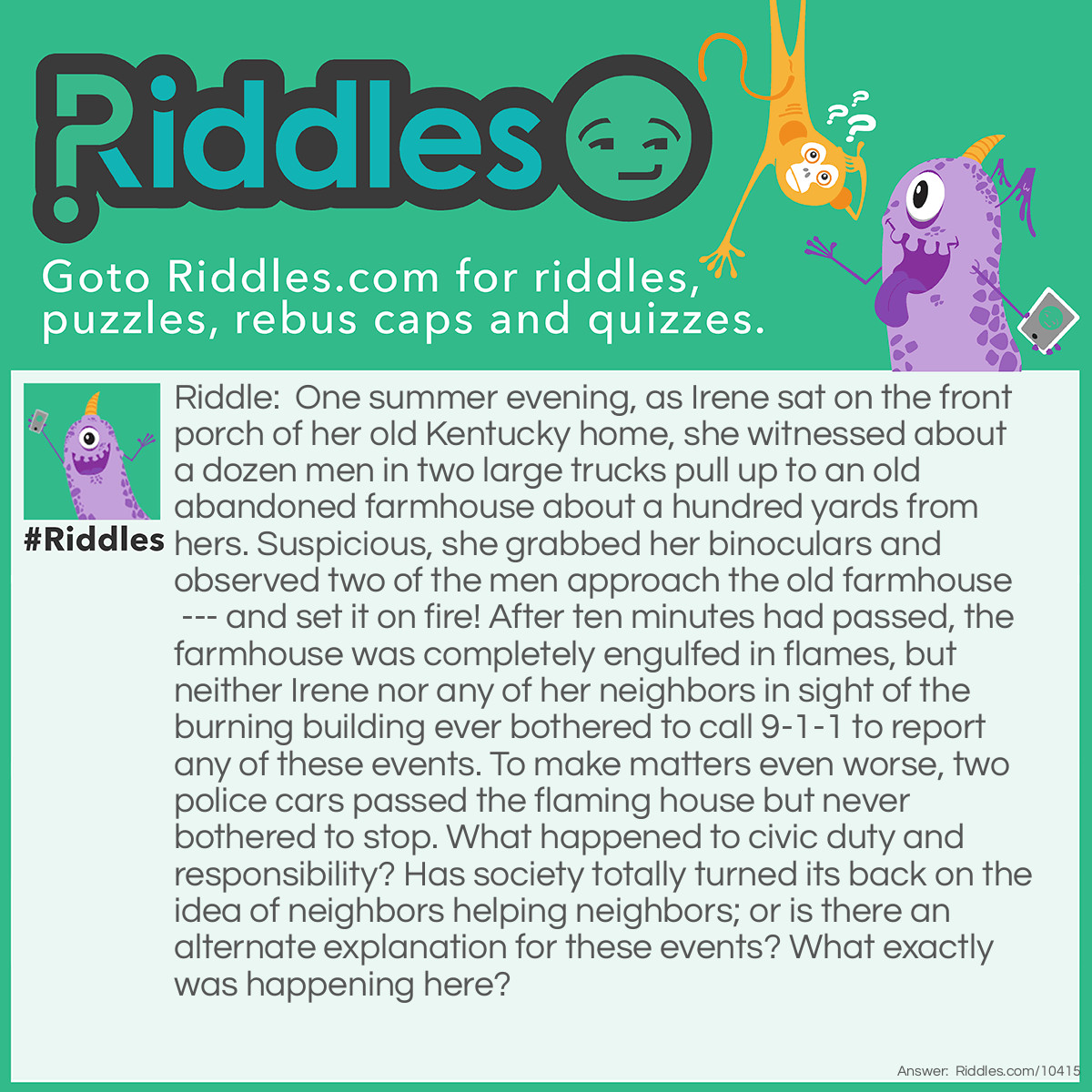 Riddle: One summer evening, as Irene sat on the front porch of her old Kentucky home, she witnessed about a dozen men in two large trucks pull up to an old abandoned farmhouse about a hundred yards from hers. Suspicious, she grabbed her binoculars and observed two of the men approach the old farmhouse --- and set it on fire! After ten minutes had passed, the farmhouse was completely engulfed in flames, but neither Irene nor any of her neighbors in sight of the burning building ever bothered to call 9-1-1 to report any of these events. To make matters even worse, two police cars passed the flaming house but never bothered to stop. What happened to civic duty and responsibility? Has society totally turned its back on the idea of neighbors helping neighbors; or is there an alternate explanation for these events? What exactly was happening here? Answer: As Irene and her neighbors looked out of their respective windows, they all saw the two large trucks were actually fire engines carrying about a dozen firemen. They obviously had come with permission from the owner of the abandoned farmhouse, to perform a training exercise on fire fighting techniques (Irene and her neighbors had received notification from the fire company of this planned exercise earlier that same week). After the firemen started the building on fire, they proceeded to practice their skills in putting out the blaze. The police cars who passed the fire saw the firefighters were training, as they also had been notified of this planned fire at the start of their shift. The owner of the building got rid of his old farmhouse, and gave the fire company some needed practice, providing a win-win situation.