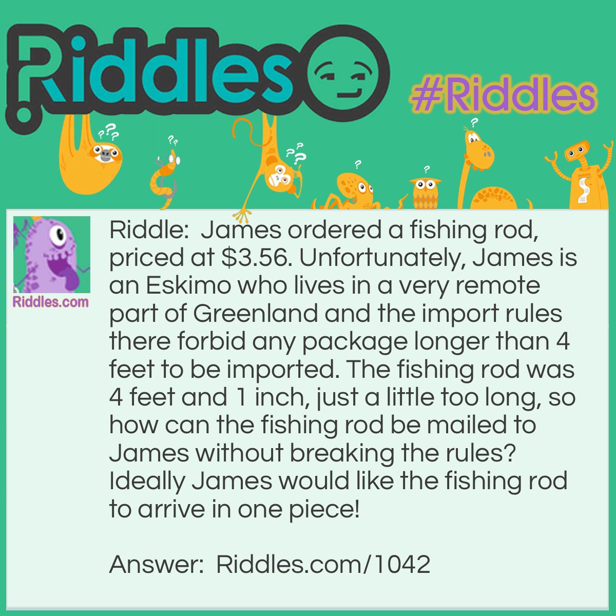 Riddle: James ordered a fishing rod, priced at $3.56. Unfortunately, James is an Eskimo who lives in a very remote part of Greenland and the import rules there forbid any package longer than 4 feet to be imported. The fishing rod was 4 feet and 1 inch, just a little too long, so how can the fishing rod be mailed to James without breaking the rules? Ideally, James would like the fishing rod to arrive in one piece! Answer: Insert the fishing rod into a box which measures 4 feet on all sides, the fishing rod will fit within the diagonal of the box with room to spare.