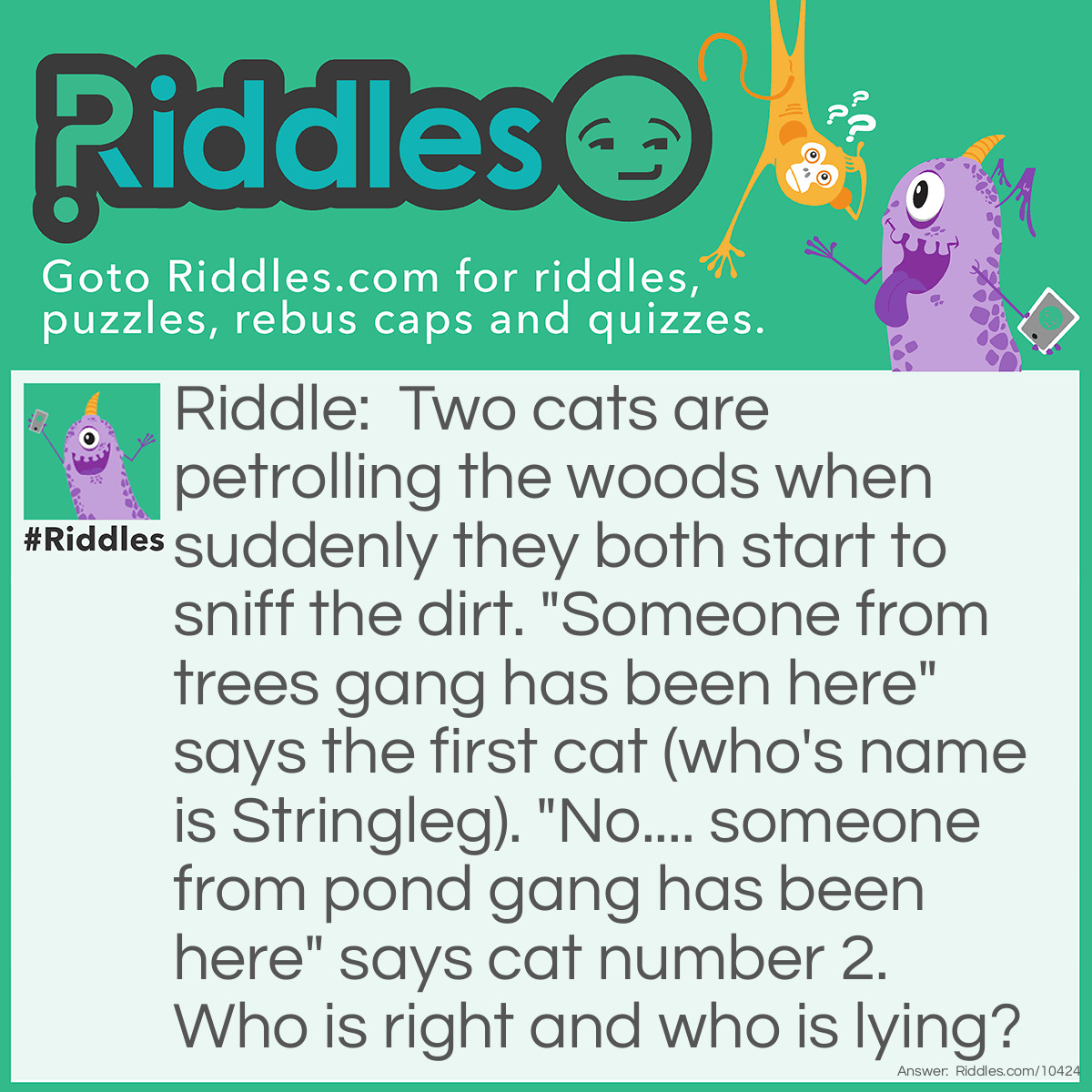 Riddle: Two cats are petrolling the woods when suddenly they both start to sniff the dirt. "Someone from trees gang has been here" says the first cat (who's name is Stringleg). "No.... someone from pond gang has been here" says cat number 2. Who is right and who is lying? Answer: They are both right! Stringleg is a clever green eye-tabby from pond gang and her other cat is from trees gang, but they don't know that they are from different gangs. They can't sniff themselves so they don't know what the gangs that they are smell like... but they can sniff each other but they don't think they can sniff each other because they think they come from the same gang! So they both think the dirt is a different cat from another gang to the gang that they are.