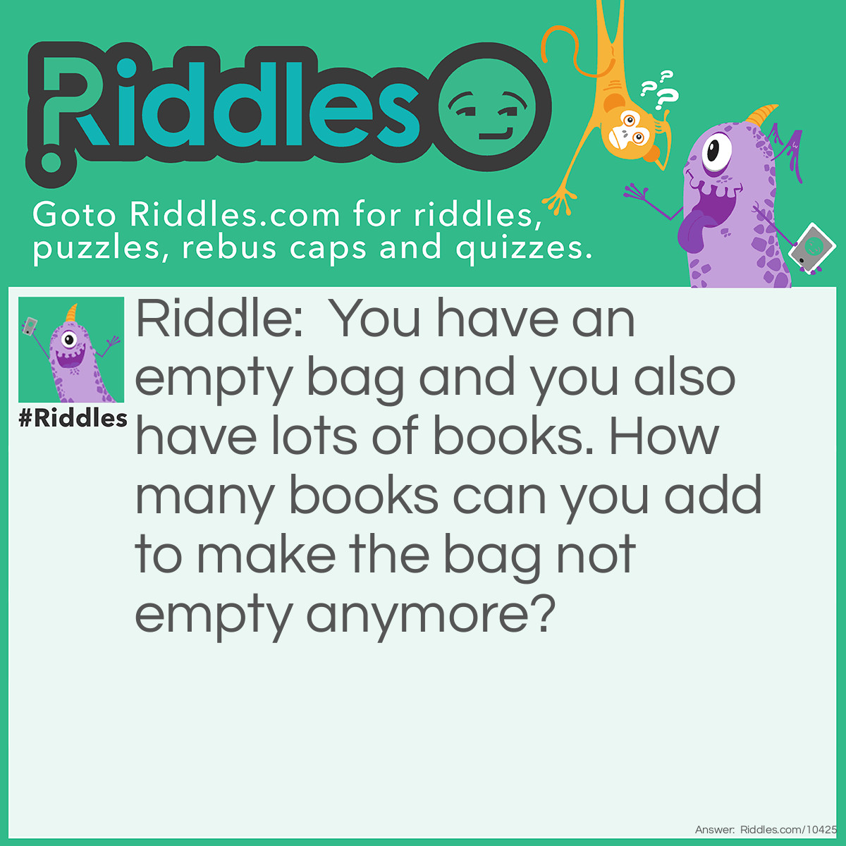 Riddle: You have an empty bag and you also have lots of books. How many books can you add to make the bag not empty anymore? Answer: One, after that, it's not empty anymore.