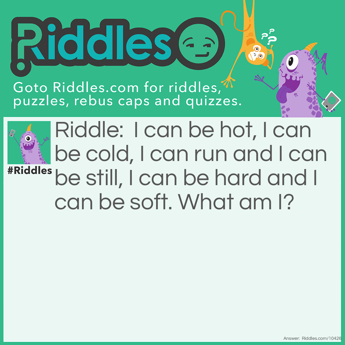 Riddle: I can be hot, I can be cold, I can run and I can be still, I can be hard and I can be soft. What am I? Answer: Water.