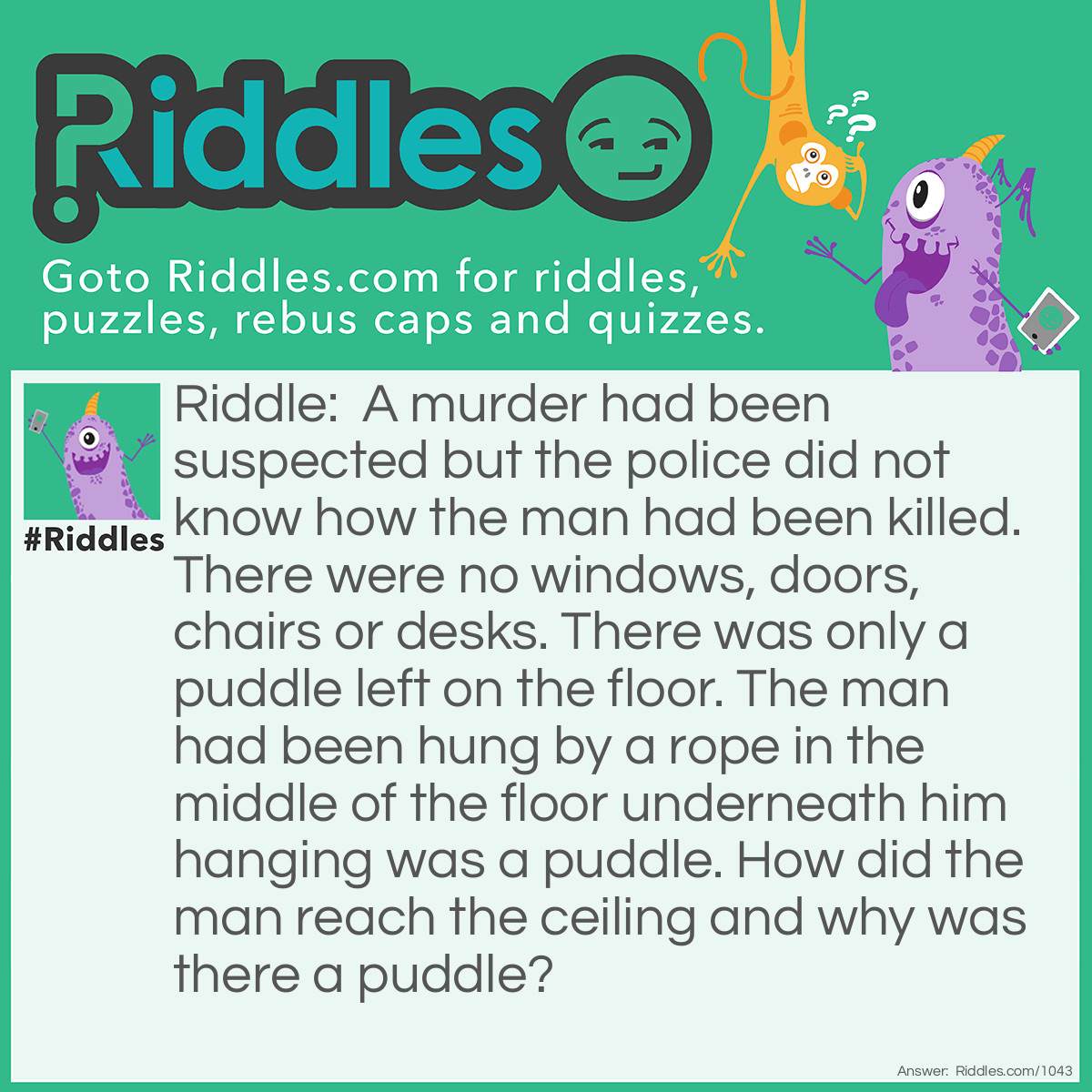 Riddle: A murder had been suspected but the police did not know how the man had been killed. There were no windows, doors, chairs or desks. There was only a puddle left on the floor. The man had been hung by a rope in the middle of the floor underneath him hanging was a puddle. How did the man reach the ceiling and why was there a puddle? Answer: The man had waited on a large ice cube and when it melted it left a puddle and he hung himself.