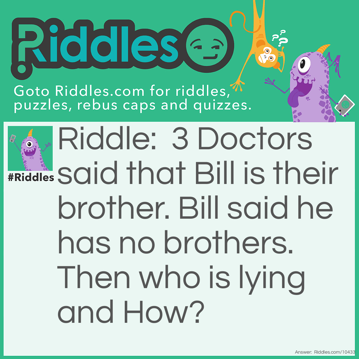 Riddle: 3 Doctors said that Bill is their brother. Bill said he has no brothers. Then who is lying and How? Answer: No One as the 3 doctors are Bill's sister
