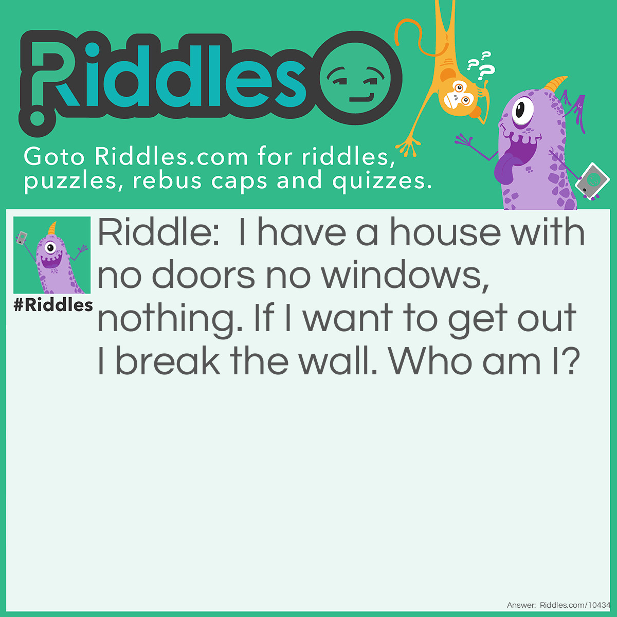 Riddle: I have a house with no doors no windows, nothing. If I want to get out I break the wall. Who am I? Answer: Chicken as if it wants to come out it breaks the wall.