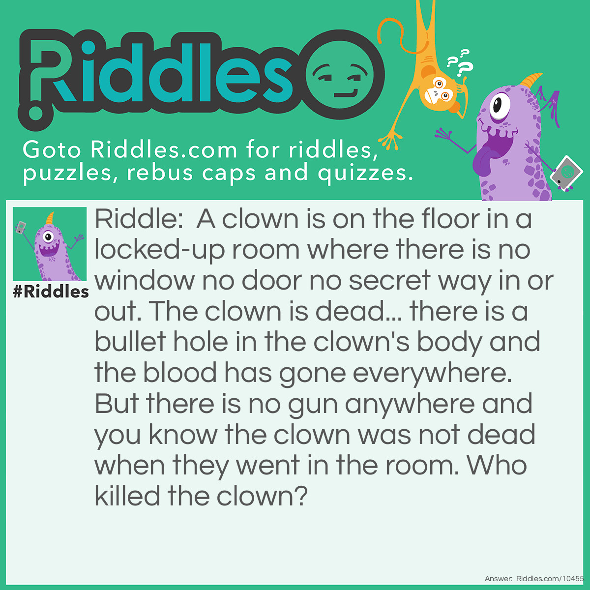 Riddle: A clown is on the floor in a locked-up room where there is no window no door no secret way in or out. The clown is dead... there is a bullet hole in the clown's body and the blood has gone everywhere. But there is no gun anywhere and you know the clown was not dead when they went in the room. Who killed the clown? Answer: The clown is actually not a clown but a gun swallower which is like a sword swallower but with a gun, not a sword. The clown had gone in the room when they had swallowed the gun but then the clown needed to burp and the burp made the gun go off inside the clown which killed the clown. Nobody killed the clown (unless the burp is someone) and the gun was inside the clown all along!