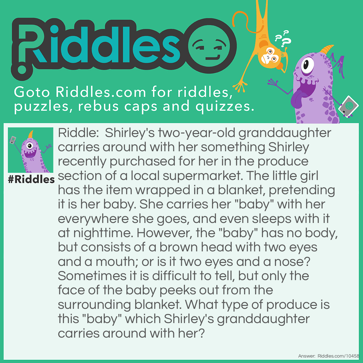 Riddle: Shirley's two-year-old granddaughter carries around with her something Shirley recently purchased for her in the produce section of a local supermarket. The little girl has the item wrapped in a blanket, pretending it is her baby. She carries her "baby" with her everywhere she goes, and even sleeps with it at nighttime. However, the "baby" has no body, but consists of a brown head with two eyes and a mouth; or is it two eyes and a nose? Sometimes it is difficult to tell, but only the face of the baby peeks out from the surrounding blanket. What type of produce is this "baby" which Shirley's granddaughter carries around with her? Answer: The two-year-old’s “baby” is actually a coconut which she wraps in a blanket, with the three circular indentations of the “face” turned outward.
