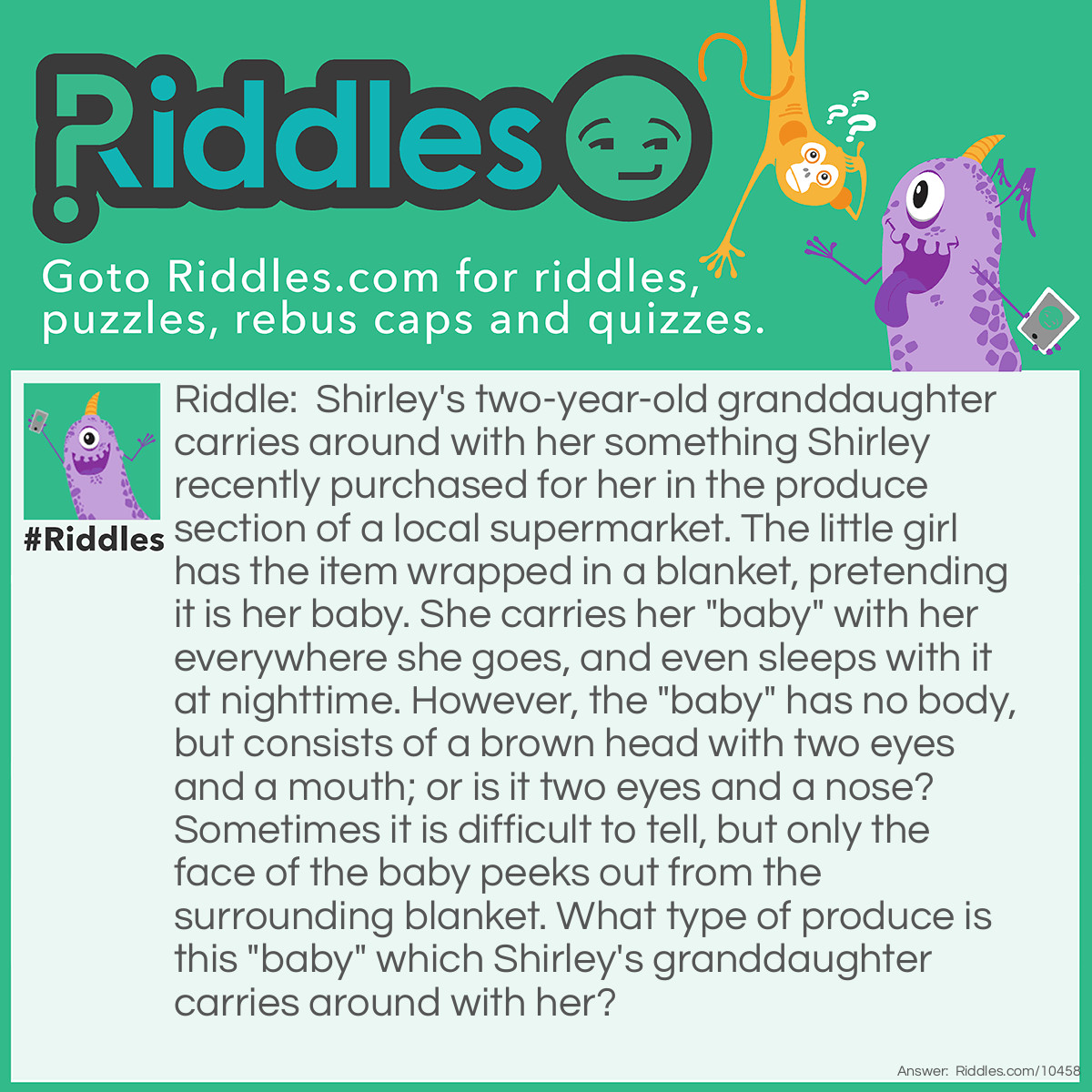 Riddle: Shirley's two-year-old granddaughter carries around with her something Shirley recently purchased for her in the produce section of a local supermarket. The little girl has the item wrapped in a blanket, pretending it is her baby. She carries her "baby" with her everywhere she goes, and even sleeps with it at nighttime. However, the "baby" has no body, but consists of a brown head with two eyes and a mouth; or is it two eyes and a nose? Sometimes it is <a href="/difficult-riddles">difficult</a> to tell, but only the face of the baby peeks out from the surrounding blanket. What type of produce is this "baby" that Shirley's granddaughter carries around with her? Answer: The two-year-old’s “baby” is actually a coconut which she wraps in a blanket, with the three circular indentations of the “face” turned outward.