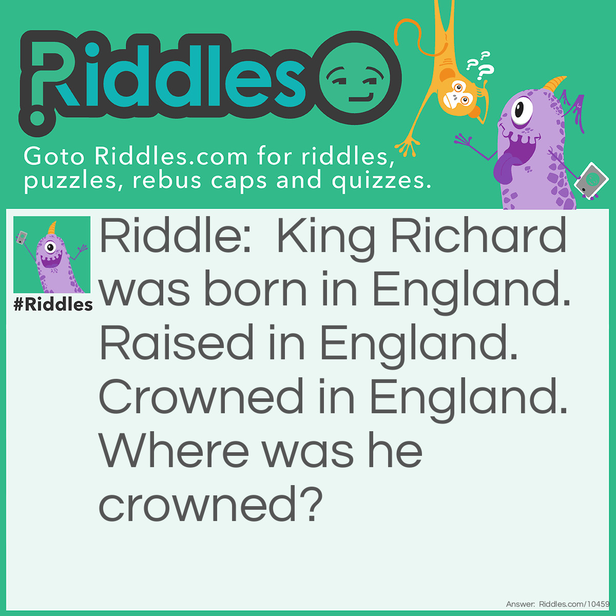 Riddle: King Richard was born in England. Raised in England. Crowned in England. Where was he crowned? Answer: On his head..