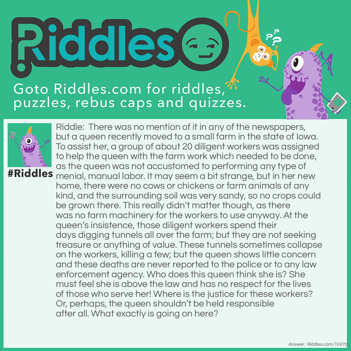 Riddle: There was no mention of it in any of the newspapers, but a queen recently moved to a small farm in the state of Iowa. To assist her, a group of about 20 diligent workers was assigned to help the queen with the farm work which needed to be done, as the queen was not accustomed to performing any type of menial, manual labor. It may seem a bit strange, but in her new home, there were no cows or chickens or farm animals of any kind, and the surrounding soil was very sandy, so no crops could be grown there. This really didn’t matter though, as there was no farm machinery for the workers to use anyway. At the queen’s insistence, those diligent workers spend their days digging tunnels all over the farm; but they are not seeking treasure or anything of value. These tunnels sometimes collapse on the workers, killing a few; but the queen shows little concern and these deaths are never reported to the police or to any law enforcement agency. Who does this queen think she is? She must feel she is above the law and has no respect for the lives of those who serve her! Where is the justice for these workers? Or, perhaps, the queen shouldn’t be held responsible after all. What exactly is going on here? Answer: The queen was an ant which was purchased and added to an ant farm owned by a child in the state of Iowa. About 20 worker ants were added to the ant farm shortly thereafter.