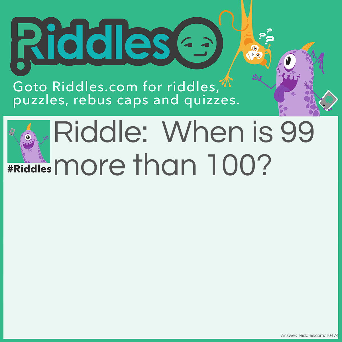 Riddle: When is 99 more than 100? Answer: The Answer to "When Is 99 More Than 100" Riddle is that generally when you run a microwave for '99' it runs for 1 minute and 39 seconds. '100' runs for 1 minute