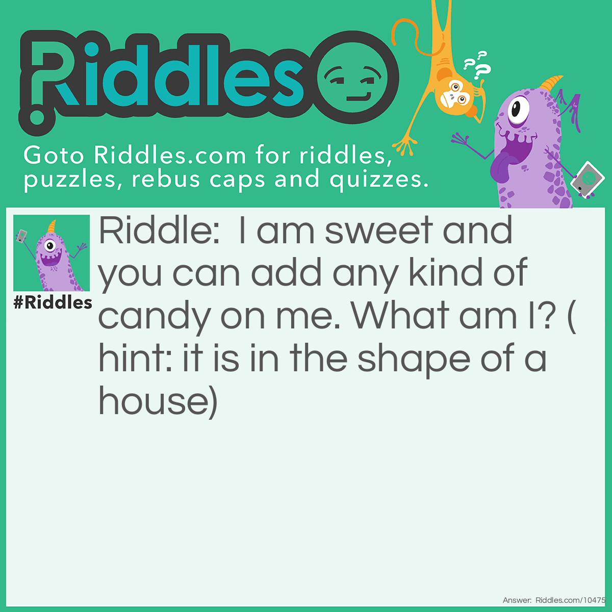 Riddle: I am sweet and you can add any kind of candy on me. What am I? (hint: it is in the shape of a house) Answer: A gingerbread house.