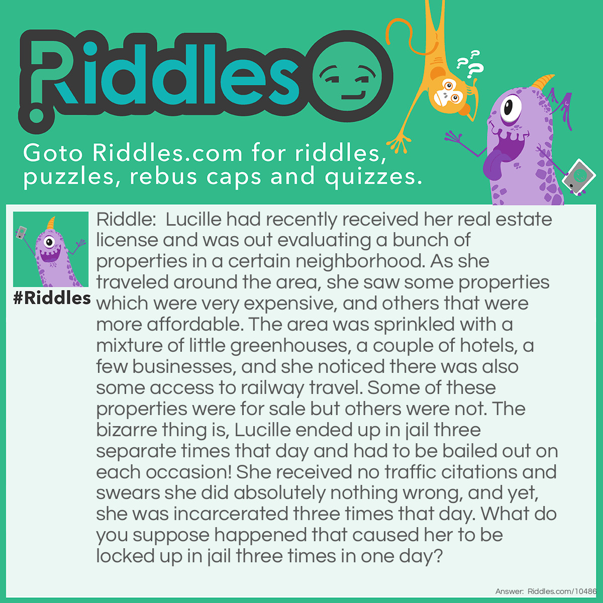 Riddle: Lucille had recently received her real estate license and was out evaluating a bunch of properties in a certain neighborhood. As she traveled around the area, she saw some properties which were very expensive, and others that were more affordable. The area was sprinkled with a mixture of little greenhouses, a couple of hotels, a few businesses, and she noticed there was also some access to railway travel. Some of these properties were for sale but others were not. The bizarre thing is, Lucille ended up in jail three separate times that day and had to be bailed out on each occasion! She received no traffic citations and swears she did absolutely nothing wrong, and yet, she was incarcerated three times that day. What do you suppose happened that caused her to be locked up in jail three times in one day? Answer: Lucille had indeed recently received her real estate license, however, that really had little to do with the fact she was playing a game of Monopoly with some friends; and unfortunately for her, landed in jail three times during the game, and had to bail herself out so she could continue playing.