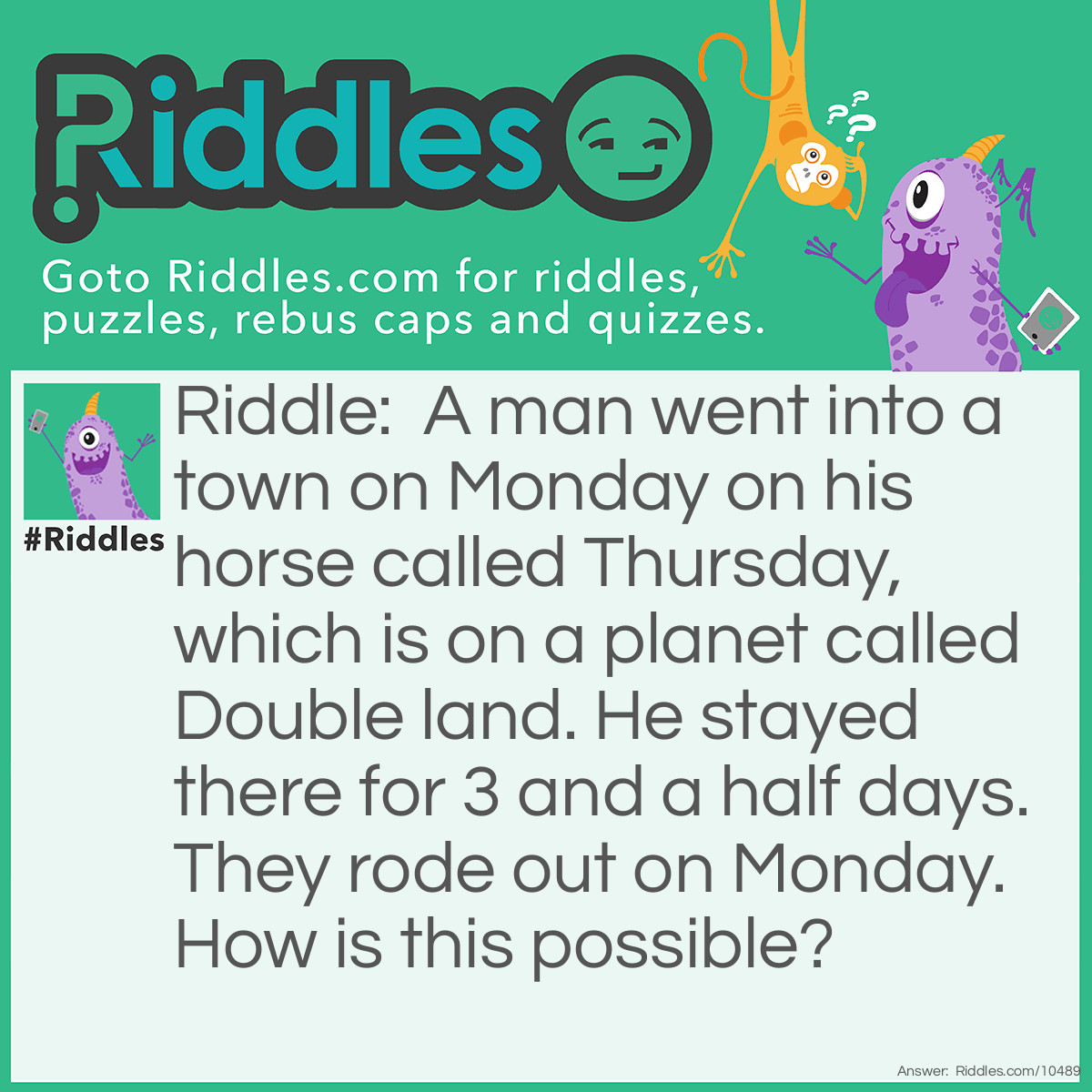 Riddle: A man went into a town on Monday on his horse called Thursday, which is on a planet called Double land. He stayed there for 3 and a half days.They rode out on Monday. How is this possible? Answer: Because it is Double land, 3 and a half days are doubled and become a week. Therefore, the man rides out one week later.