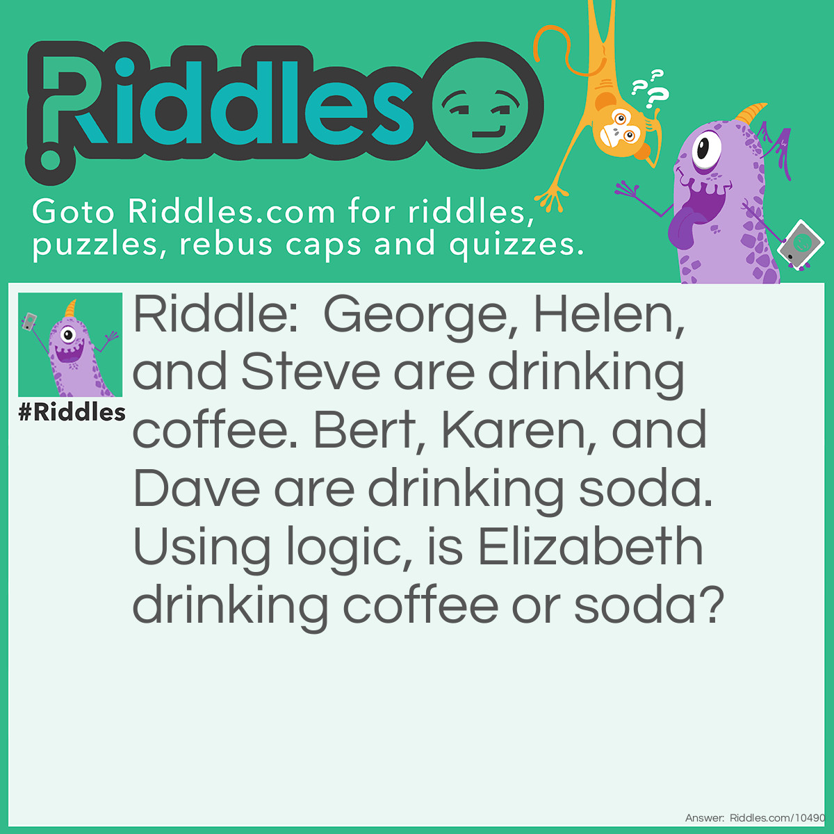 Riddle: George, Helen, and Steve are drinking coffee. Bert, Karen, and Dave are drinking soda. Using logic, is Elizabeth drinking coffee or soda? Answer: Elizabeth is drinking coffee. The letter E appears twice in her name, as it does in the names of the others that are drinking coffee.