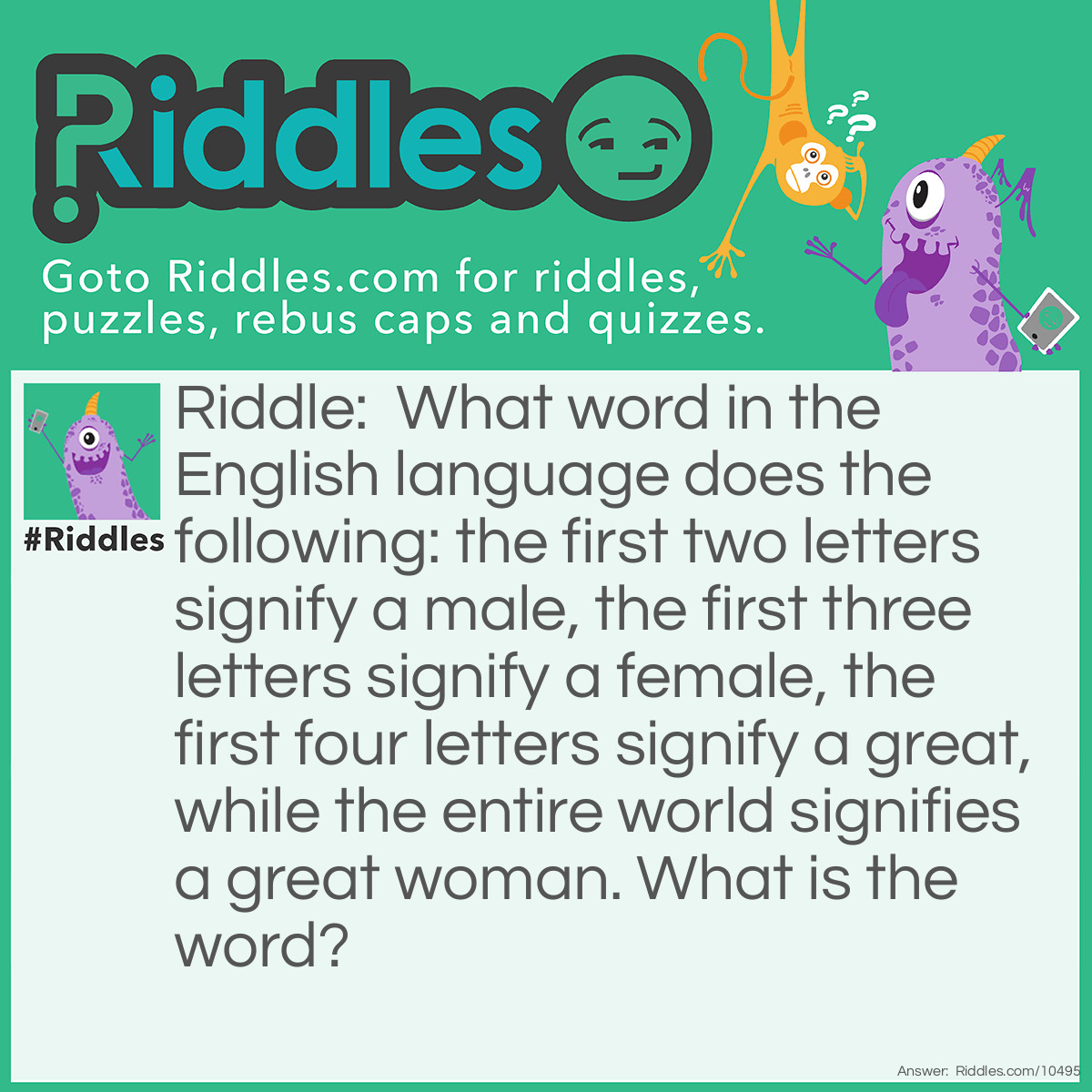 Riddle: What word in the English language does the following: the first two letters signify a male, the first three letters signify a female, the first four letters signify a great, while the entire world signifies a great woman. What is the word? Answer: Heroine.