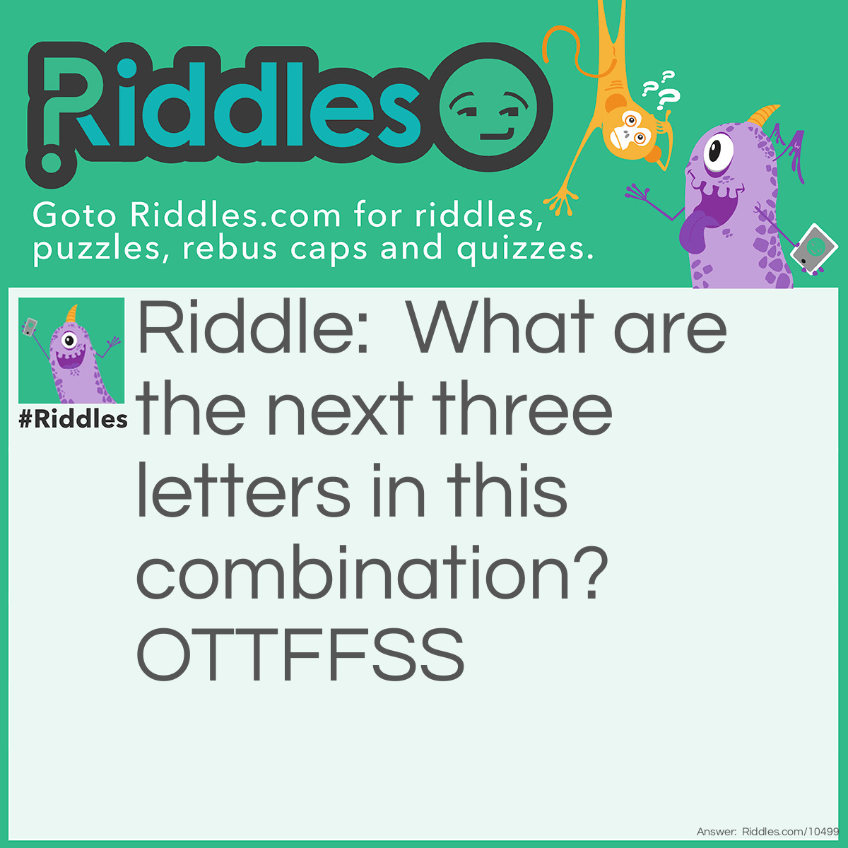 Riddle: What are the next three letters in this combination? OTTFFSS Answer: E N T (Each letter represents the first letter in the written numbers: One, Two, Three, Four, Five, etc.).