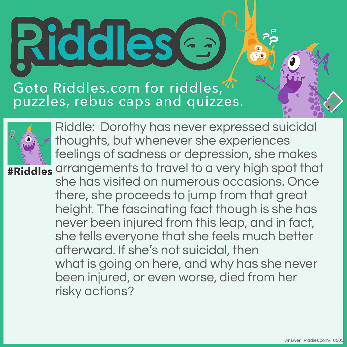 Riddle: Dorothy has never expressed suicidal thoughts, but whenever she experiences feelings of sadness or depression, she makes arrangements to travel to a very high spot that she has visited on numerous occasions. Once there, she proceeds to jump from that great height. The fascinating fact though is she has never been injured from this leap, and in fact, she tells everyone that she feels much better afterward. If she’s not suicidal, then what is going on here, and why has she never been injured, or even worse, died from her risky actions? Answer: There are several possible solutions to this brain teaser. Either Dorothy is a parachutist, or a ski jumper, or a hang glider enthusiast. There may be other possible solutions.