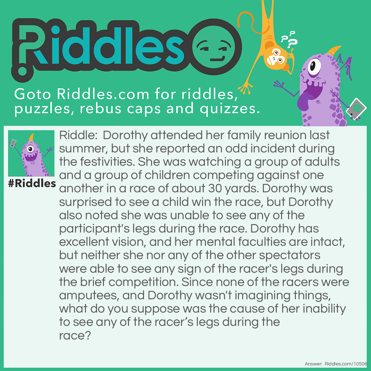 Riddle: Dorothy attended her family reunion last summer, but she reported an odd incident during the festivities. She was watching a group of adults and a group of children competing against one another in a race of about 30 yards. Dorothy was surprised to see a child win the race, but Dorothy also noted she was unable to see any of the participant's legs during the race. Dorothy has excellent vision, and her mental faculties are intact, but neither she nor any of the other spectators were able to see any sign of the racer's legs during the brief competition. Since none of the racers were amputees, and Dorothy wasn't imagining things, what do you suppose was the cause of her inability to see any of the racer’s legs during the race? Answer: The adults and children were participating in a sack race at the family reunion.