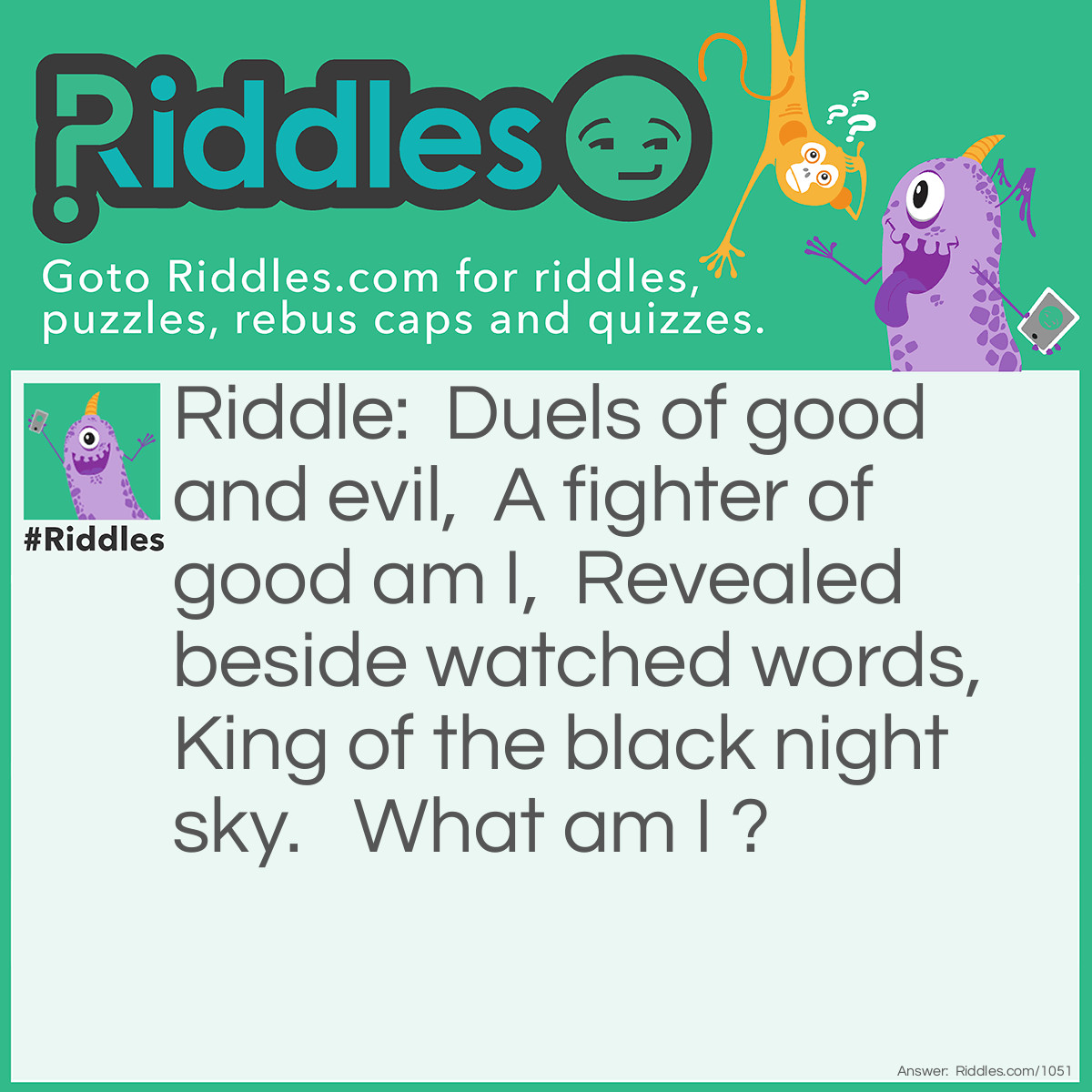 Riddle: Duels of good and evil,  A fighter of good am I,  Revealed beside watched words,  King of the black night sky.   What am I? Answer: The dark.