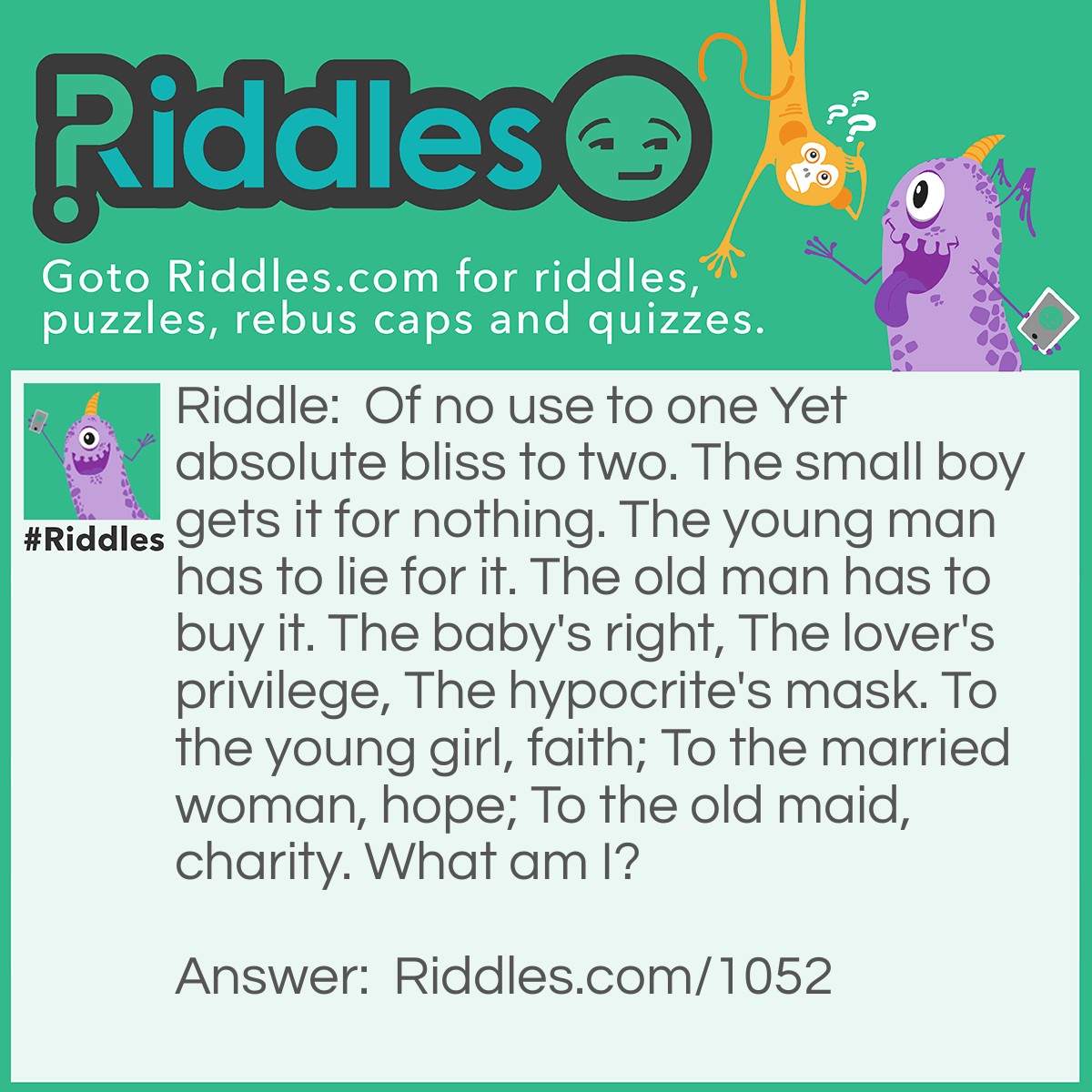 Riddle: Of no use to one Yet absolute bliss to two. The small boy gets it for nothing. The young man has to lie for it. The old man has to buy it. The baby's right, The lover's privilege, The hypocrite's mask. To the young girl, faith; To the married woman, hope; To the old maid, charity. What am I? Answer: A Kiss.