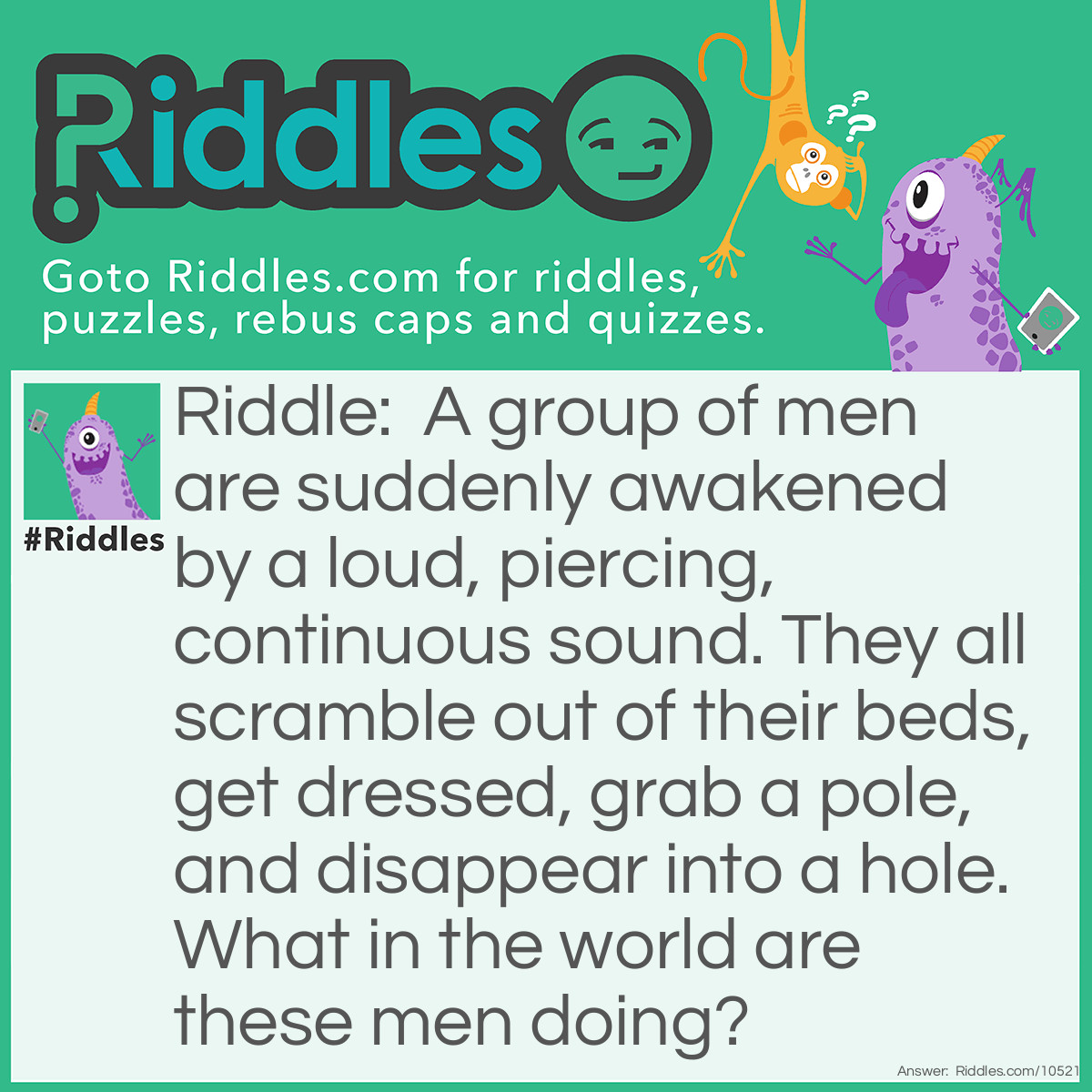 Riddle: A group of men are suddenly awakened by a loud, piercing, continuous sound. They all scramble out of their beds, get dressed, grab a pole, and disappear into a hole. What in the world are these men doing? Answer: They are firemen who were sleeping in their fire station. When they heard the fire alarm, they quickly got dressed, slid down the fire pole, and got in the fire engine to head to the reported fire.