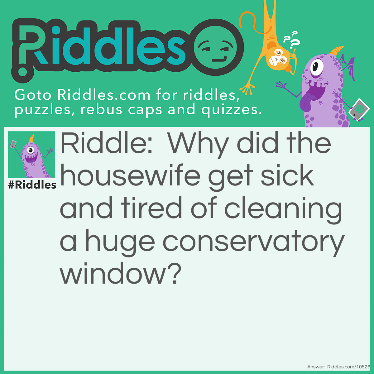 Riddle: Why did the housewife get sick and tired of cleaning a huge conservatory window? Answer: Because it was such a pane (pain).