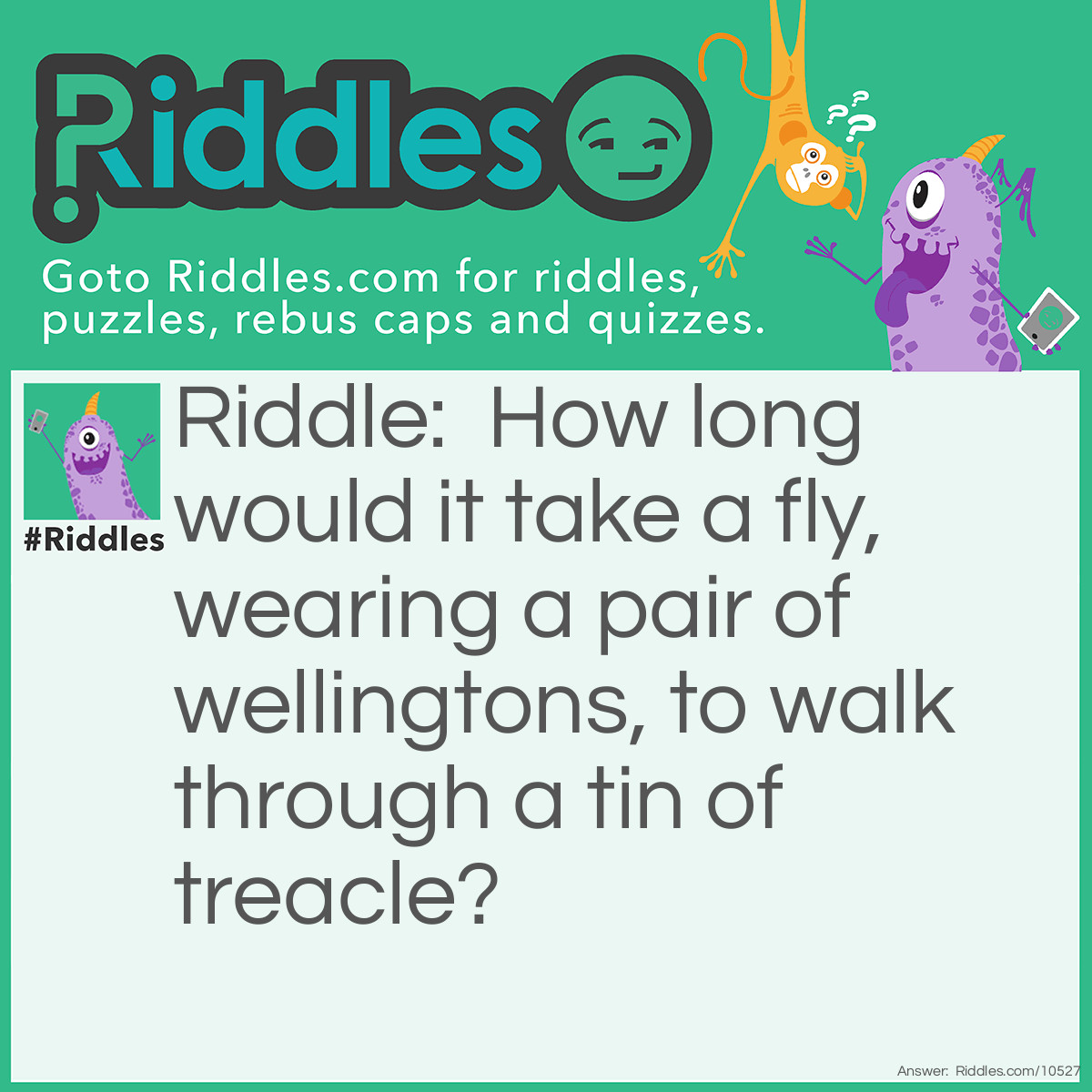 Riddle: How long would it take a fly, wearing a pair of wellingtons, to walk through a tin of treacle? Answer: A fortnight, it’s too weak.