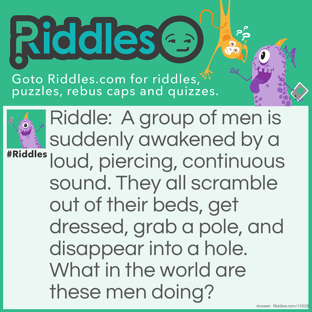 Riddle: A group of men is suddenly awakened by a loud, piercing, continuous sound. They all scramble out of their beds, get dressed, grab a pole, and disappear into a hole. What in the world are these men doing? Answer: The men are firemen who were on night-shift duty at their firehouse. When they heard the fire alarm, they got dressed, slid down the fire pole, and got in the fire truck.
