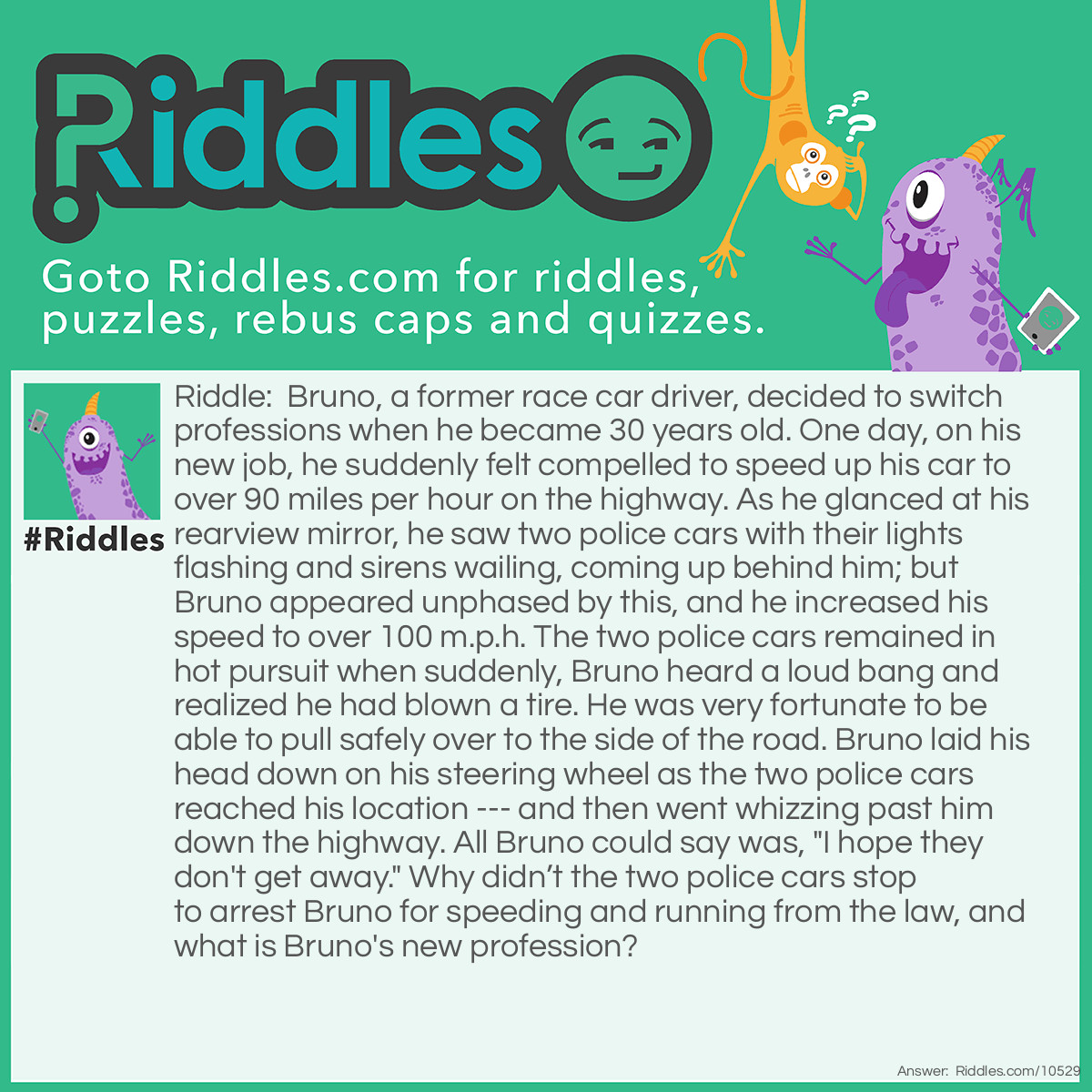 Riddle: Bruno, a former race car driver, decided to switch professions when he became 30 years old. One day, on his new job, he suddenly felt compelled to speed up his car to over 90 miles per hour on the highway. As he glanced at his rearview mirror, he saw two police cars with their lights flashing and sirens wailing, coming up behind him; but Bruno appeared unphased by this, and he increased his speed to over 100 m.p.h. The two police cars remained in hot pursuit when suddenly, Bruno heard a loud bang and realized he had blown a tire. He was very fortunate to be able to pull safely over to the side of the road. Bruno laid his head down on his steering wheel as the two police cars reached his location --- and then went whizzing past him down the highway. All Bruno could say was, "I hope they don't get away." Why didn’t the two police cars stop to arrest Bruno for speeding and running from the law, and what is Bruno's new profession? Answer: Bruno's new profession as he had become a police officer. He was in his police cruiser when he spotted a car that matched the description of one used by a couple of men who had just committed a robbery, and he began his high-speed pursuit. Two other police cars joined in the pursuit until Bruno’s car had a flat tire.