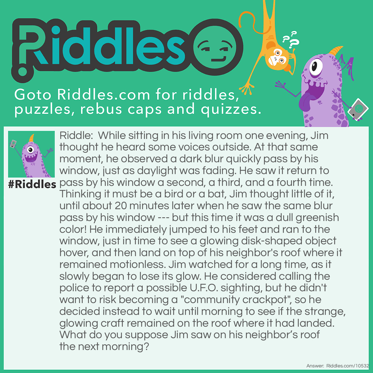 Riddle: While sitting in his living room one evening, Jim thought he heard some voices outside. At that same moment, he observed a dark blur quickly pass by his window, just as daylight was fading. He saw it return to pass by his window a second, a third, and a fourth time. Thinking it must be a bird or a bat, Jim thought little of it, until about 20 minutes later when he saw the same blur pass by his window --- but this time it was a dull greenish color! He immediately jumped to his feet and ran to the window, just in time to see a glowing disk-shaped object hover, and then land on top of his neighbor's roof where it remained motionless. Jim watched for a long time, as it slowly began to lose its glow. He considered calling the police to report a possible U.F.O. sighting, but he didn't want to risk becoming a "community crackpot", so he decided instead to wait until morning to see if the strange, glowing craft remained on the roof where it had landed. What do you suppose Jim saw on his neighbor’s roof the next morning? Answer: The "U.F.O." Jim had seen was a black frisbee two kids had been throwing in his back yard. As it began to get dark, they switched to a glow-in-the-dark frisbee to see it better. Unfortunately, the first time they threw it, they quickly ran off, as they saw they had thrown it onto the neighbor's roof, and they didn't want to get into trouble.