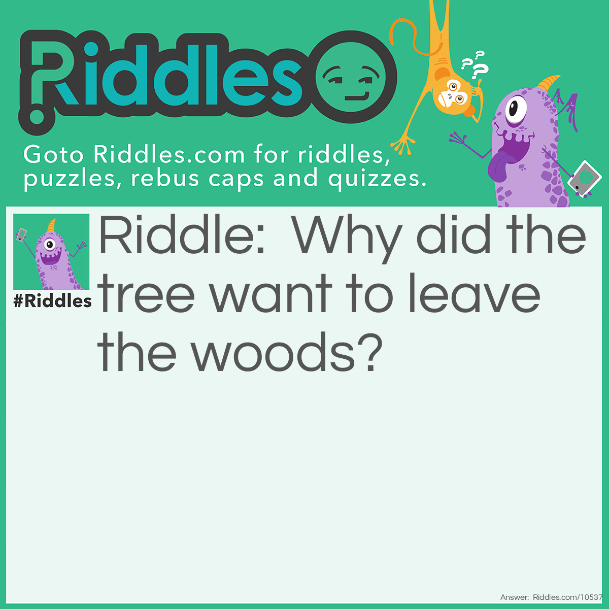 Riddle: Why did the tree want to leave the woods? Answer: Wanted to branch out.