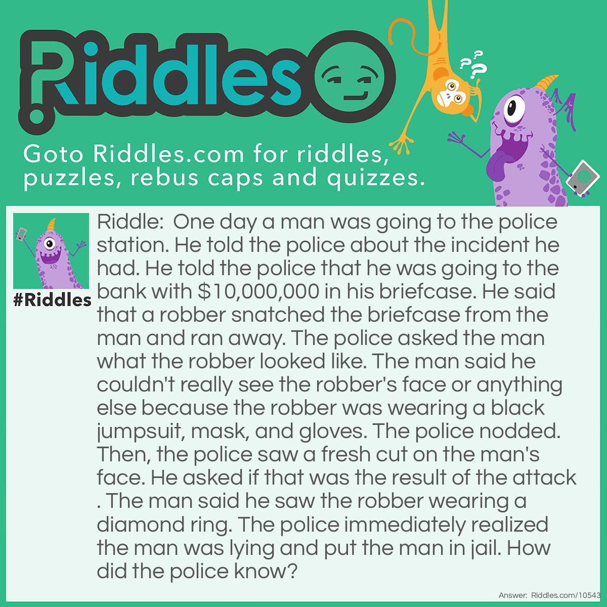 Riddle: One day a man was going to the police station. He told the police about the incident he had. He told the police that he was going to the bank with $10,000,000 in his briefcase. He said that a robber snatched the briefcase from the man and ran away. The police asked the man what the robber looked like. The man said he couldn't really see the robber's face or anything else because the robber was wearing a black jumpsuit, mask, and gloves. The police nodded. Then, the police saw a fresh cut on the man's face. He asked if that was the result of the attack. The man said he saw the robber wearing a diamond ring. The police immediately realized the man was lying and put the man in jail. How did the police know? Answer: The man said that the robber was wearing black gloves. Who wears a ring on top of their gloves?