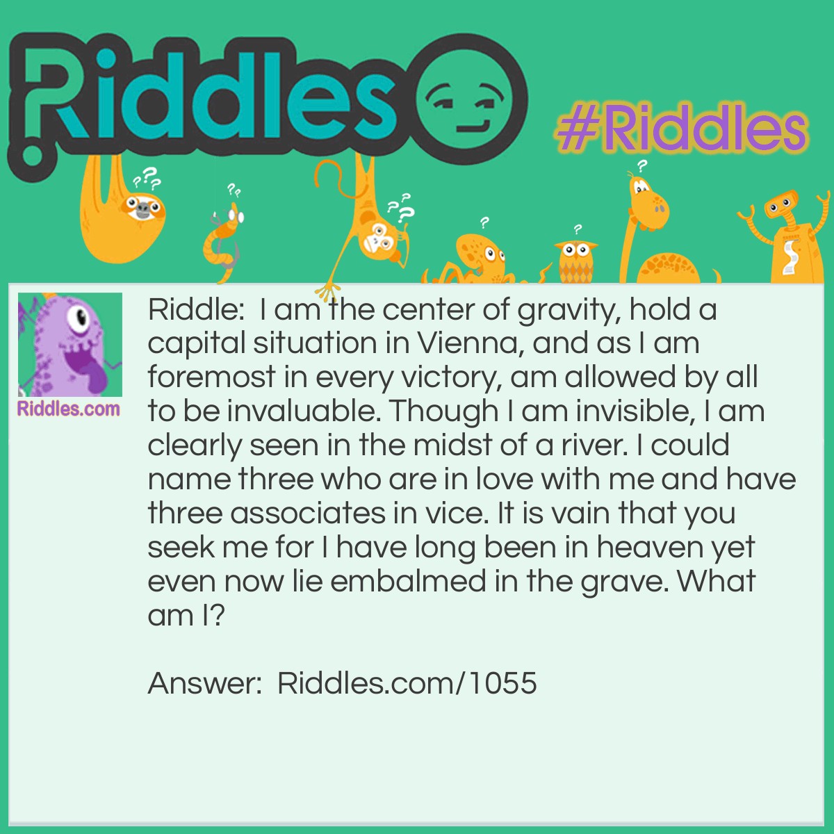 Riddle: I am the center of gravity, hold a capital situation in Vienna, and as I am foremost in every victory, am allowed by all to be invaluable. Though I am invisible, I am clearly seen in the midst of a river. I could name three who are in love with me and have three associates in vice. It is vain that you seek me for I have long been in heaven yet even now lie embalmed in the grave. What am I? Answer: The letter V.