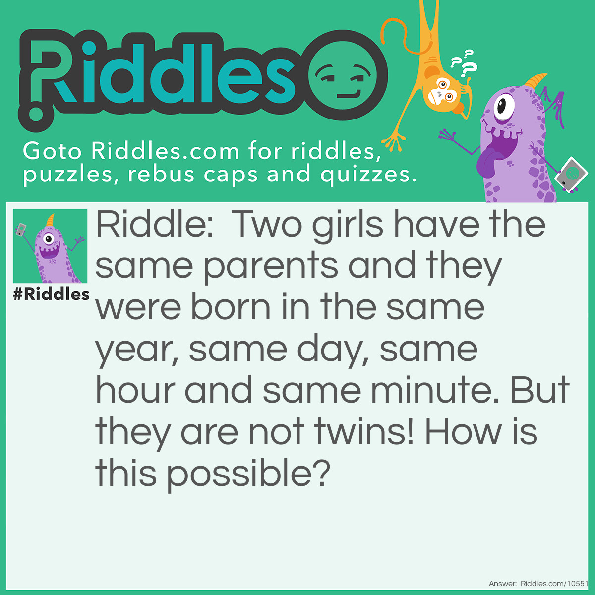 Riddle: Two girls have the same parents and they were born in the same year, same day, same hour and same minute. But they are not twins! How is this possible? Answer: They were two girls from a set of triplets.