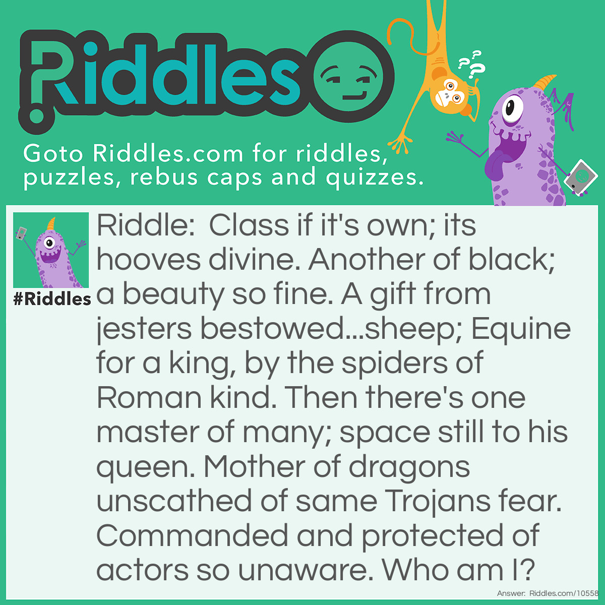 Riddle: Class if it's own; its hooves divine. Another of black; a beauty so fine. A gift from jesters bestowed...sheep; Equine for a king, by the spiders of Roman kind. Then there's one master of many; space still to his queen. Mother of dragons unscathed of same Trojans fear. Commanded and protected of actors so unaware. Who am I? Answer: UNANSWERED