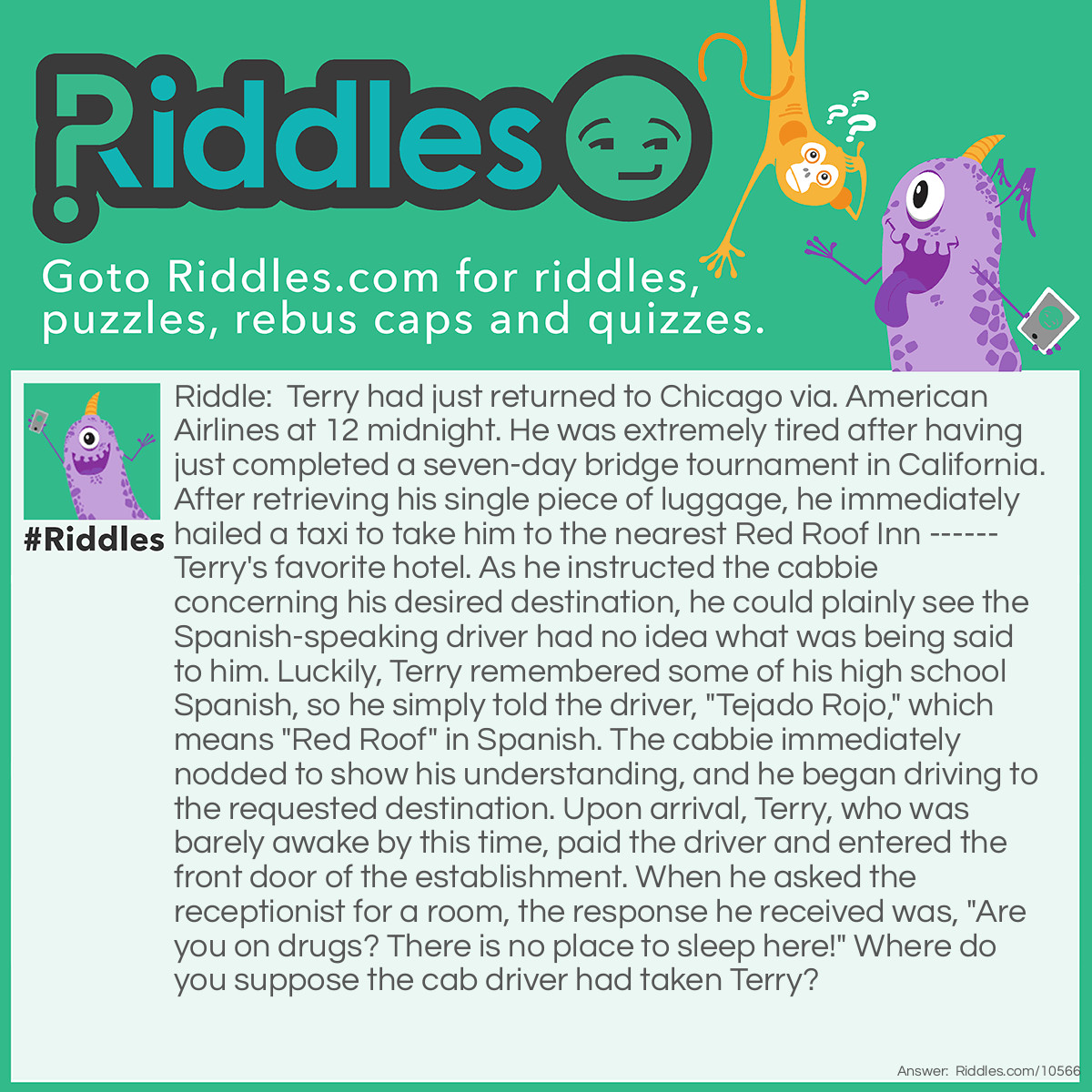 Riddle: Terry had just returned to Chicago via. American Airlines at 12 midnight. He was extremely tired after having just completed a seven-day bridge tournament in California. After retrieving his single piece of luggage, he immediately hailed a taxi to take him to the nearest Red Roof Inn ------ Terry's favorite hotel. As he instructed the cabbie concerning his desired destination, he could plainly see the Spanish-speaking driver had no idea what was being said to him. Luckily, Terry remembered some of his high school Spanish, so he simply told the driver, "Tejado Rojo," which means "Red Roof" in Spanish. The cabbie immediately nodded to show his understanding, and he began driving to the requested destination. Upon arrival, Terry, who was barely awake by this time, paid the driver and entered the front door of the establishment. When he asked the receptionist for a room, the response he received was, "Are you on drugs? There is no place to sleep here!" Where do you suppose the cab driver had taken Terry? Answer: The closest Pizza Hut. Almost, if not all of them have red roofs.