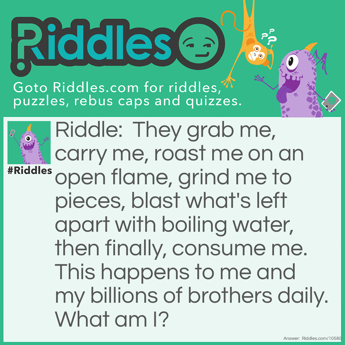 Riddle: They grab me, carry me, roast me on an open flame, grind me to pieces, blast what's left apart with boiling water, then finally, consume me. This happens to me and my billions of brothers daily. What am I? Answer: I am (or rather, I become) Coffee! (Coffee bean also acceptable)