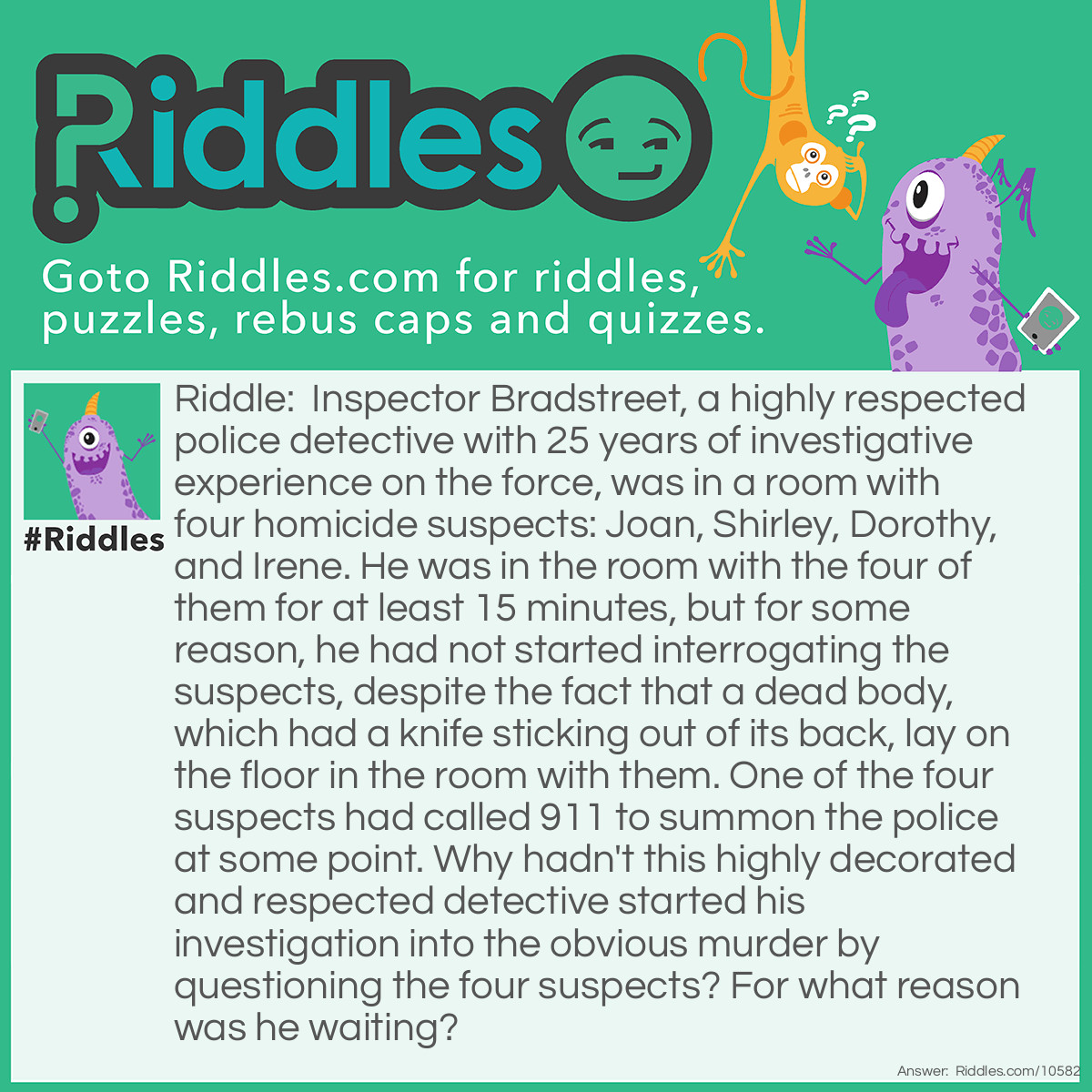 Riddle: Inspector Bradstreet, a highly respected police detective with 25 years of investigative experience on the force, was in a room with four homicide suspects: Joan, Shirley, Dorothy, and Irene. He was in the room with the four of them for at least 15 minutes, but for some reason, he had not started interrogating the suspects, despite the fact that a dead body, which had a knife sticking out of its back, lay on the floor in the room with them. One of the four suspects had called 911 to summon the police at some point. Why hadn't this highly decorated and respected detective started his investigation into the obvious murder by questioning the four suspects? For what reason was he waiting? Answer: Inspector Bradstreet was dead. It was his body that had the knife stuck in it.