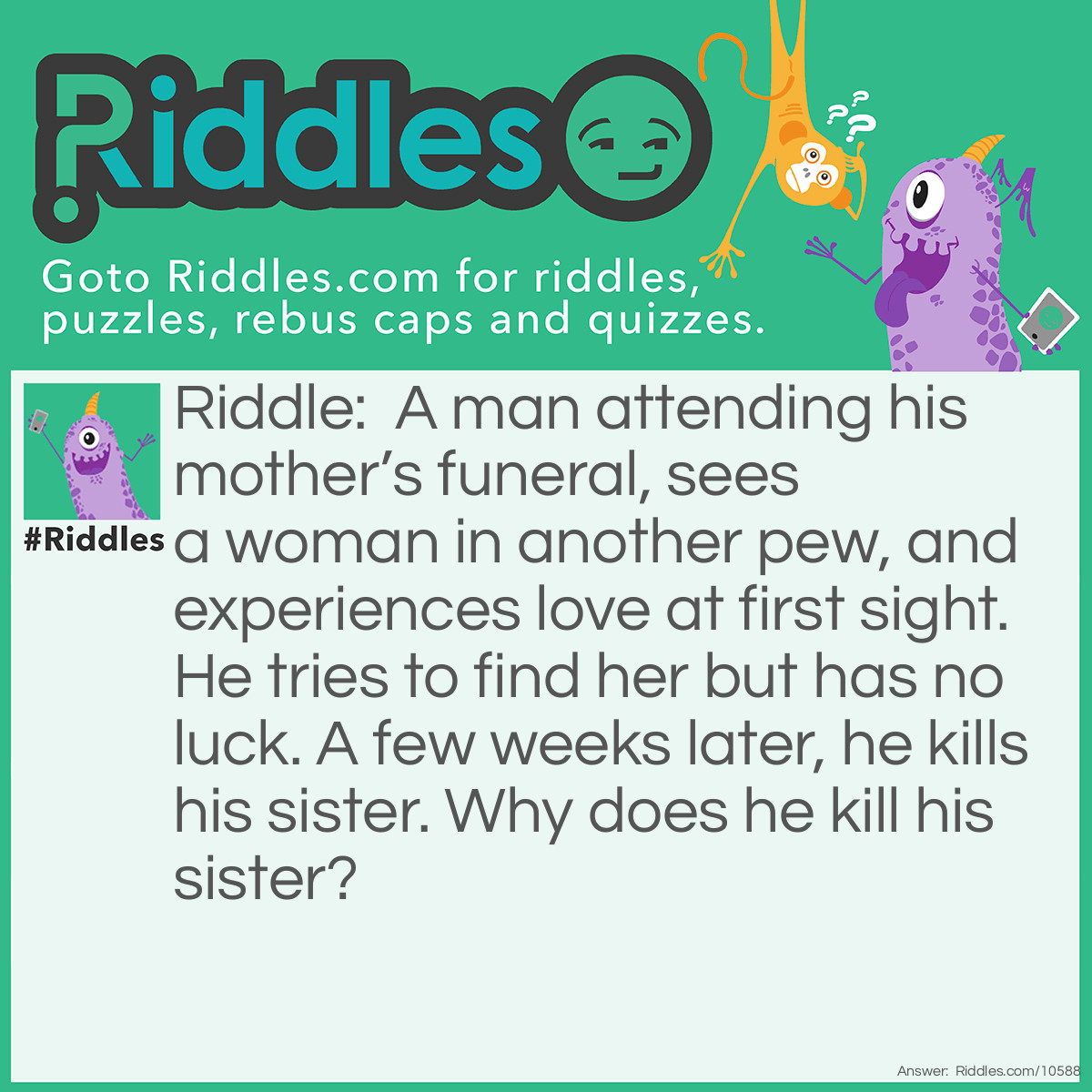 Riddle: A man attending his mother’s funeral, sees a woman in another pew, and experiences love at first sight. He tries to find her but has no luck. A few weeks later, he kills his sister. Why does he kill his sister? Answer: He kills his sister in hopes of seeing the woman at her funeral.